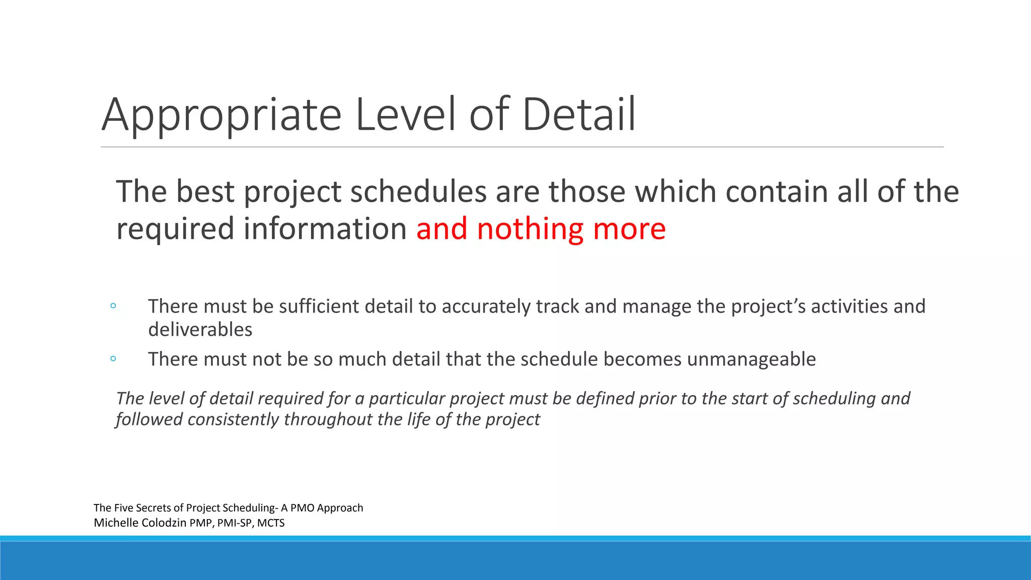 The best project schedules are those which contain all of the
required information and nothing more
◦ There must be sufficient detail to accurately track and manage the project’s activities and
deliverables
◦ There must not be so much detail that the schedule becomes unmanageable
The level of detail required for a particular project must be defined prior to the start of scheduling and
followed consistently throughout the life of the project
Appropriate Level of Detail
The Five Secrets of Project Scheduling- A PMO Approach
Michelle Colodzin PMP, PMI-SP, MCTS
 
