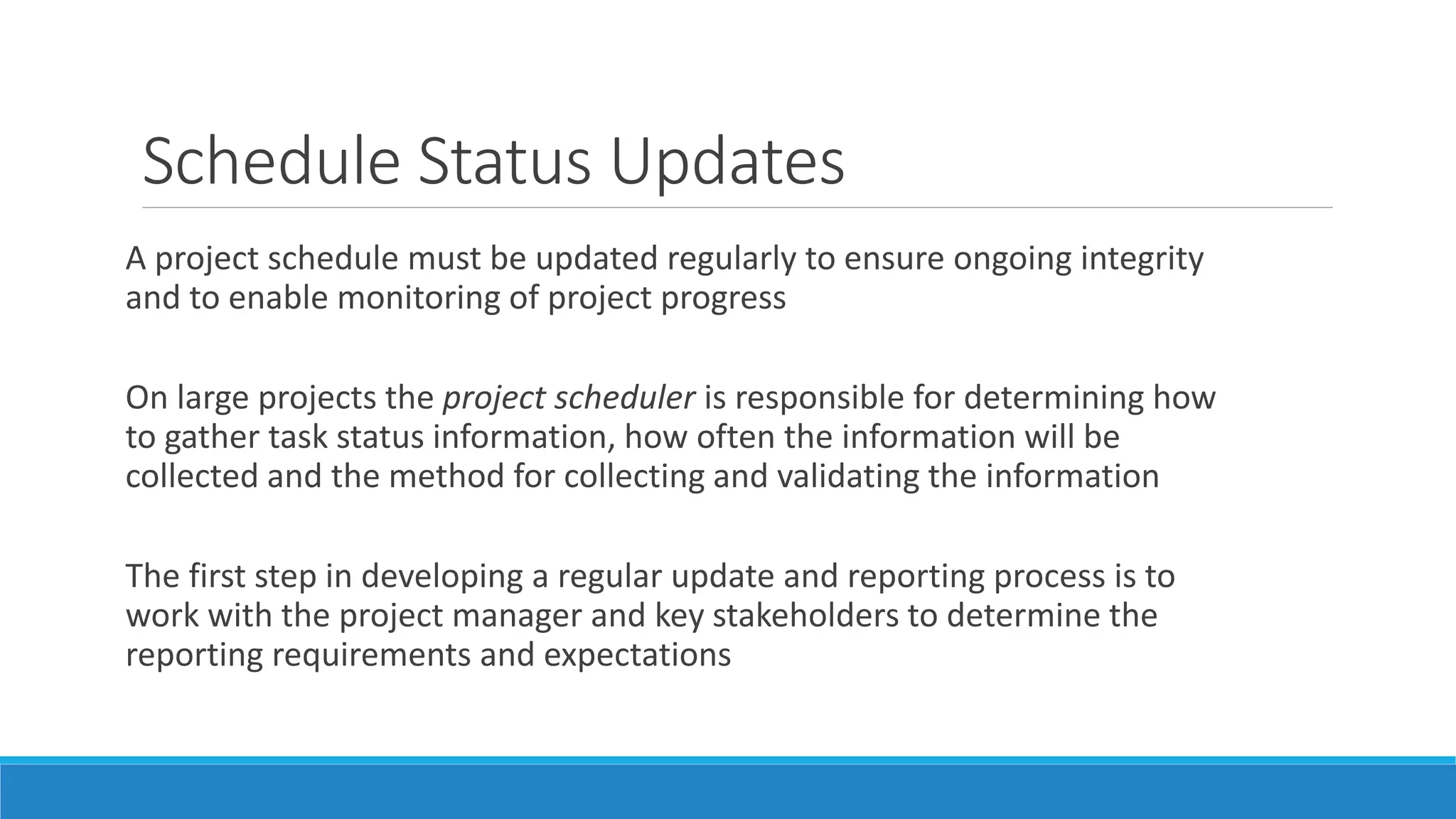A project schedule must be updated regularly to ensure ongoing integrity
and to enable monitoring of project progress
On large projects the project scheduler is responsible for determining how
to gather task status information, how often the information will be
collected and the method for collecting and validating the information
The first step in developing a regular update and reporting process is to
work with the project manager and key stakeholders to determine the
reporting requirements and expectations
Schedule Status Updates
 