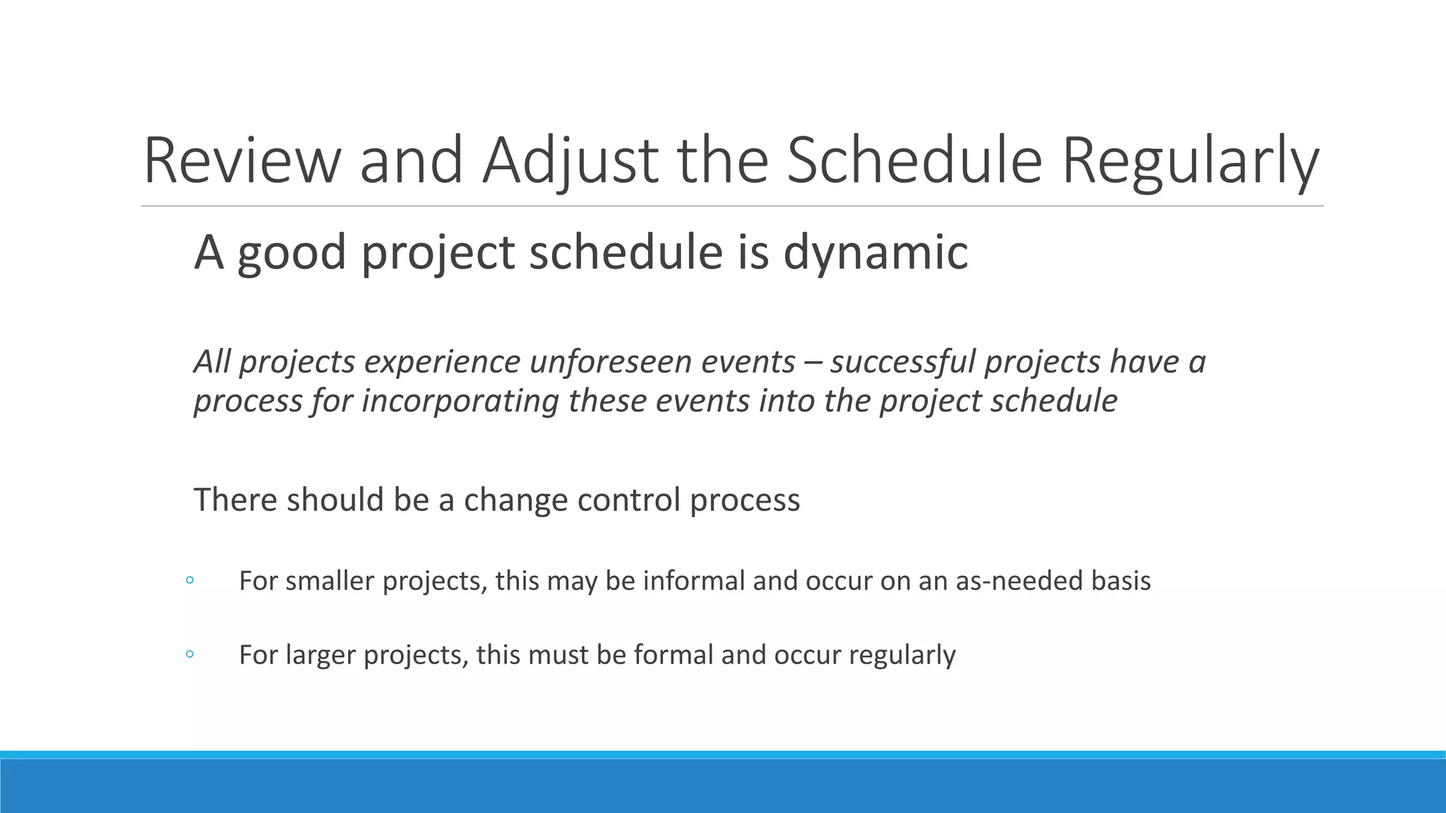 Review and Adjust the Schedule Regularly
A good project schedule is dynamic
All projects experience unforeseen events – successful projects have a
process for incorporating these events into the project schedule
There should be a change control process
◦ For smaller projects, this may be informal and occur on an as-needed basis
◦ For larger projects, this must be formal and occur regularly
 