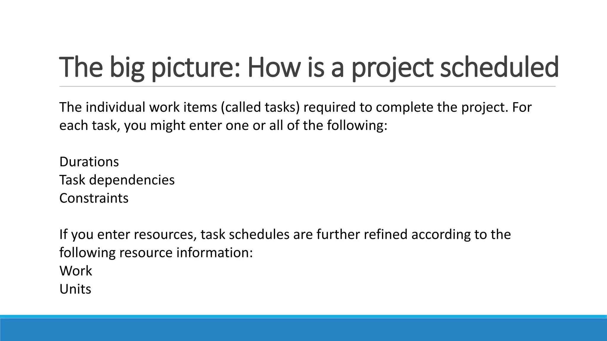 The big picture: How is a project scheduled
The individual work items (called tasks) required to complete the project. For
each task, you might enter one or all of the following:
Durations
Task dependencies
Constraints
If you enter resources, task schedules are further refined according to the
following resource information:
Work
Units
 
