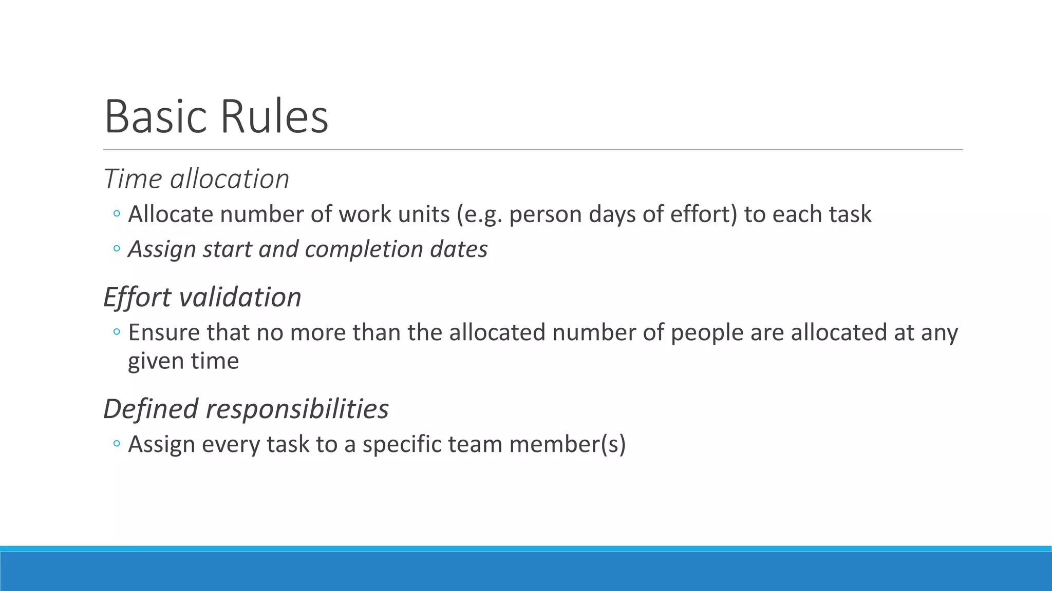 Basic Rules
Time allocation
◦ Allocate number of work units (e.g. person days of effort) to each task
◦ Assign start and completion dates
Effort validation
◦ Ensure that no more than the allocated number of people are allocated at any
given time
Defined responsibilities
◦ Assign every task to a specific team member(s)
 