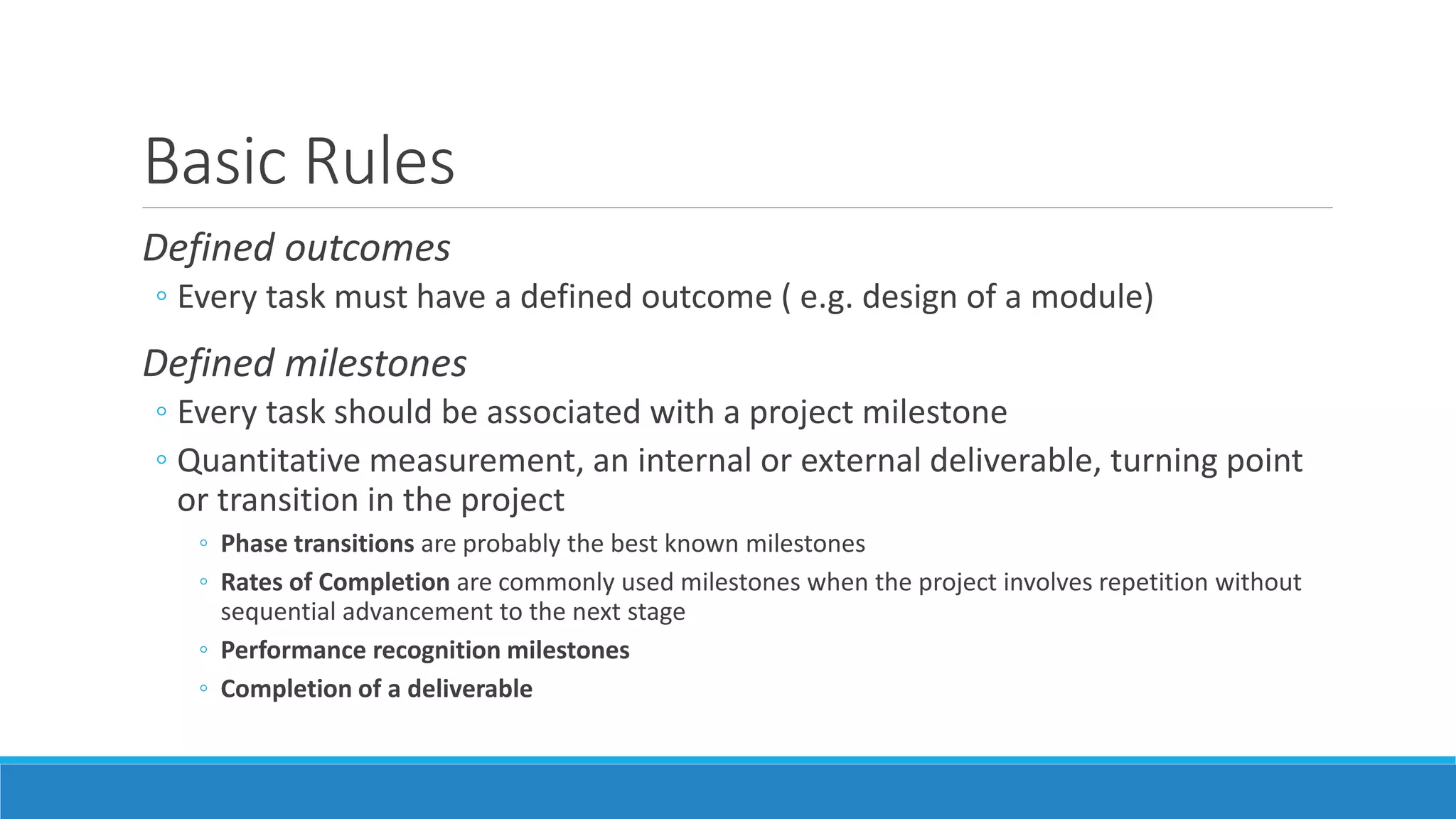 Basic Rules
Defined outcomes
◦ Every task must have a defined outcome ( e.g. design of a module)
Defined milestones
◦ Every task should be associated with a project milestone
◦ Quantitative measurement, an internal or external deliverable, turning point
or transition in the project
◦ Phase transitions are probably the best known milestones
◦ Rates of Completion are commonly used milestones when the project involves repetition without
sequential advancement to the next stage
◦ Performance recognition milestones
◦ Completion of a deliverable
 