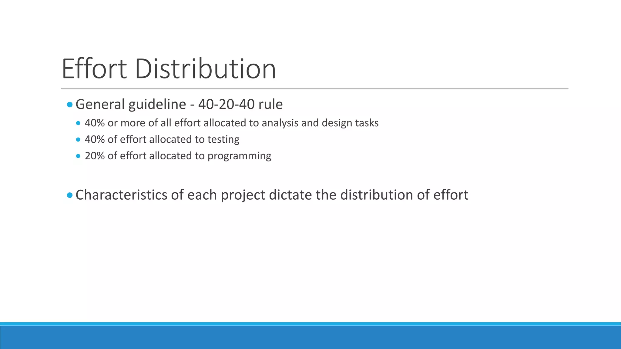 Effort Distribution
General guideline - 40-20-40 rule
 40% or more of all effort allocated to analysis and design tasks
 40% of effort allocated to testing
 20% of effort allocated to programming
Characteristics of each project dictate the distribution of effort
 
