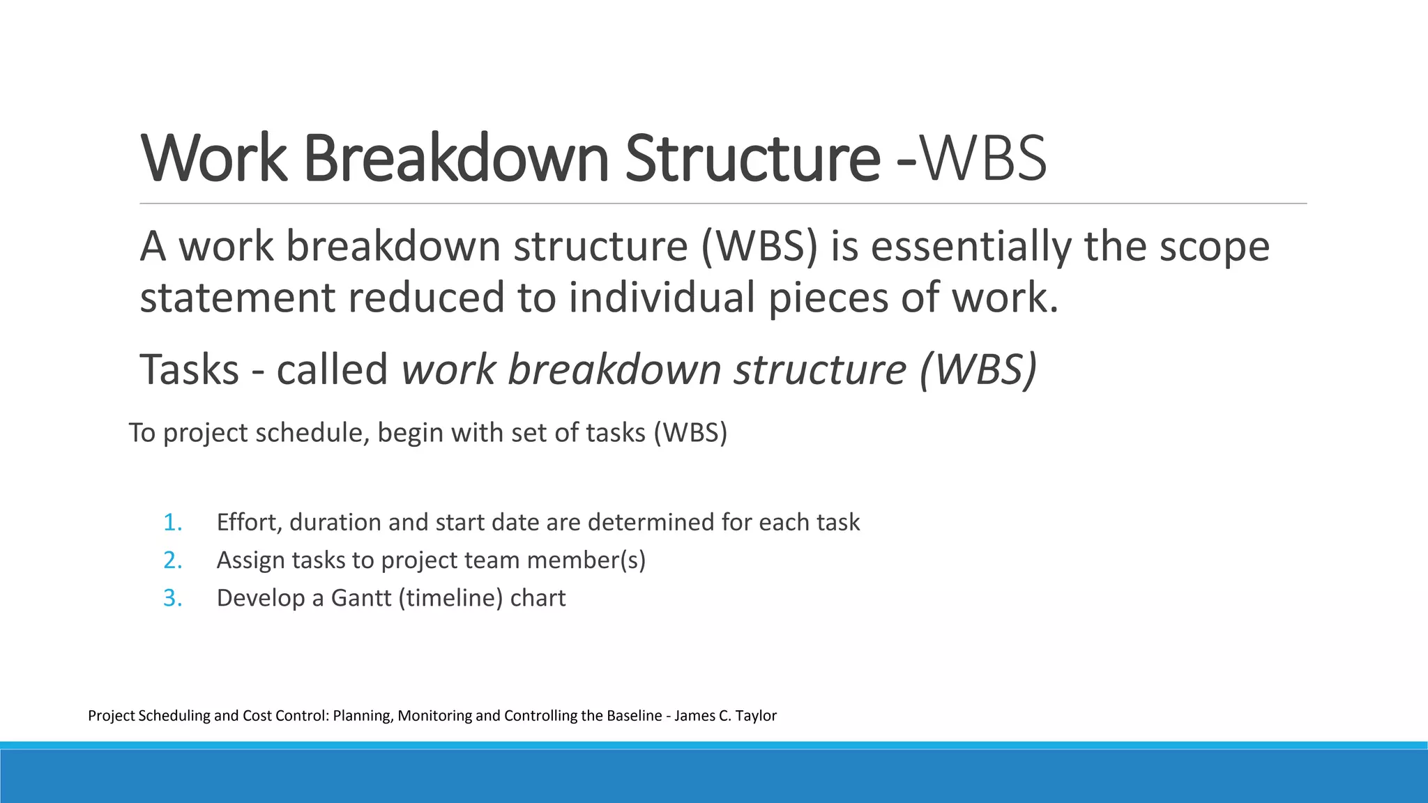 Work Breakdown Structure -WBS
A work breakdown structure (WBS) is essentially the scope
statement reduced to individual pieces of work.
Tasks - called work breakdown structure (WBS)
To project schedule, begin with set of tasks (WBS)
1. Effort, duration and start date are determined for each task
2. Assign tasks to project team member(s)
3. Develop a Gantt (timeline) chart
Project Scheduling and Cost Control: Planning, Monitoring and Controlling the Baseline - James C. Taylor
 