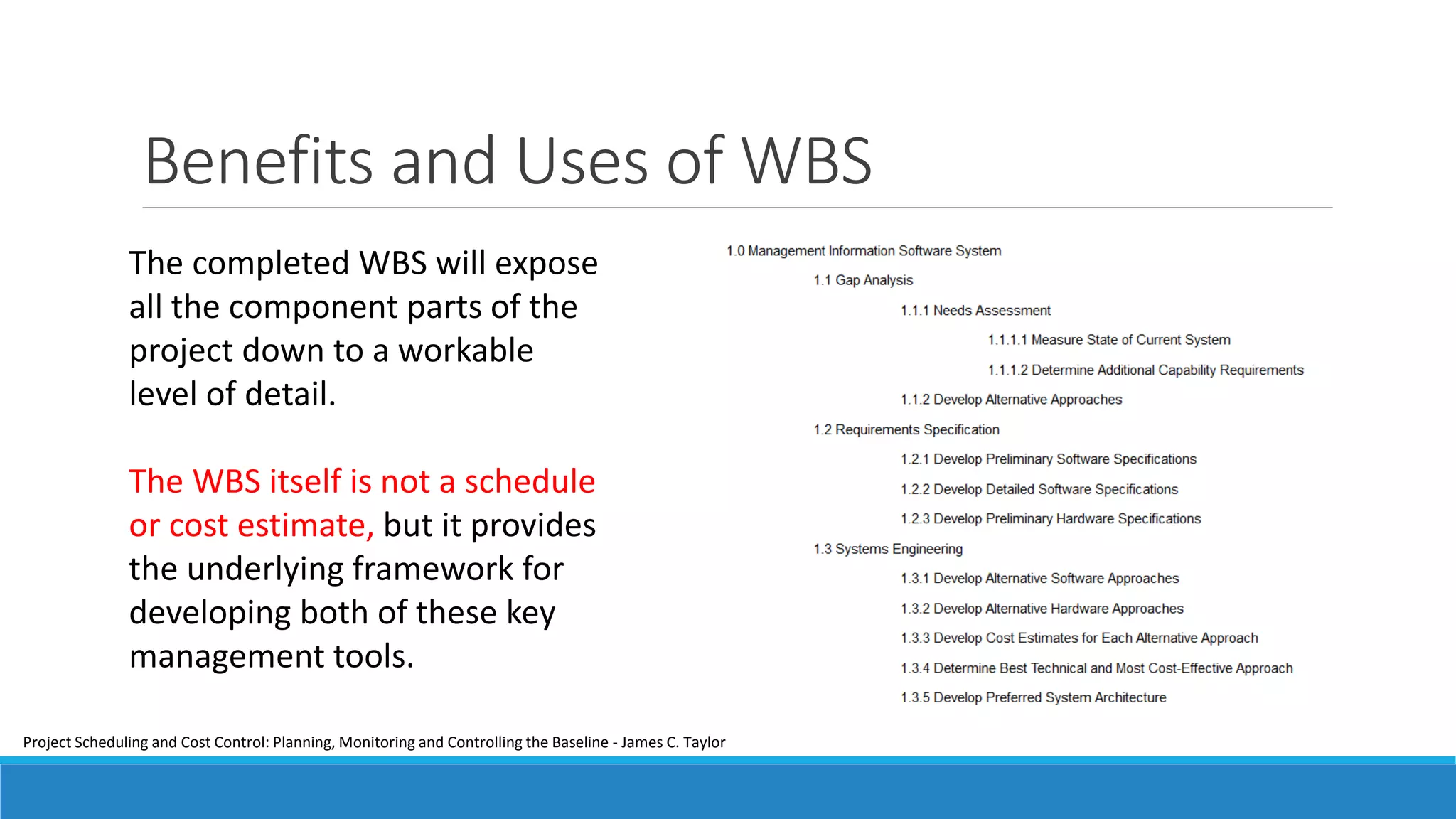 Benefits and Uses of WBS
The completed WBS will expose
all the component parts of the
project down to a workable
level of detail.
The WBS itself is not a schedule
or cost estimate, but it provides
the underlying framework for
developing both of these key
management tools.
Project Scheduling and Cost Control: Planning, Monitoring and Controlling the Baseline - James C. Taylor
 