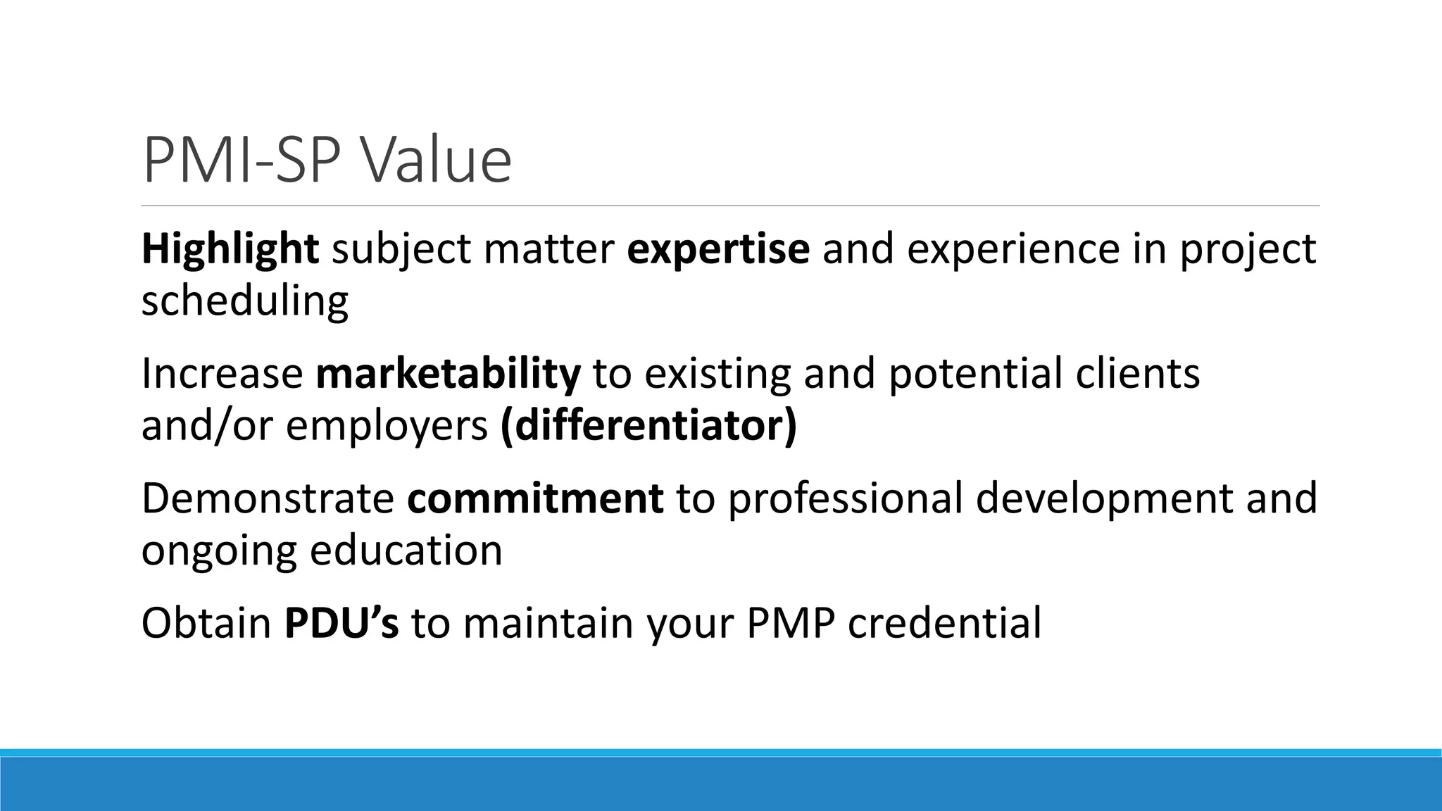 PMI-SP Value
Highlight subject matter expertise and experience in project
scheduling
Increase marketability to existing and potential clients
and/or employers (differentiator)
Demonstrate commitment to professional development and
ongoing education
Obtain PDU’s to maintain your PMP credential
 