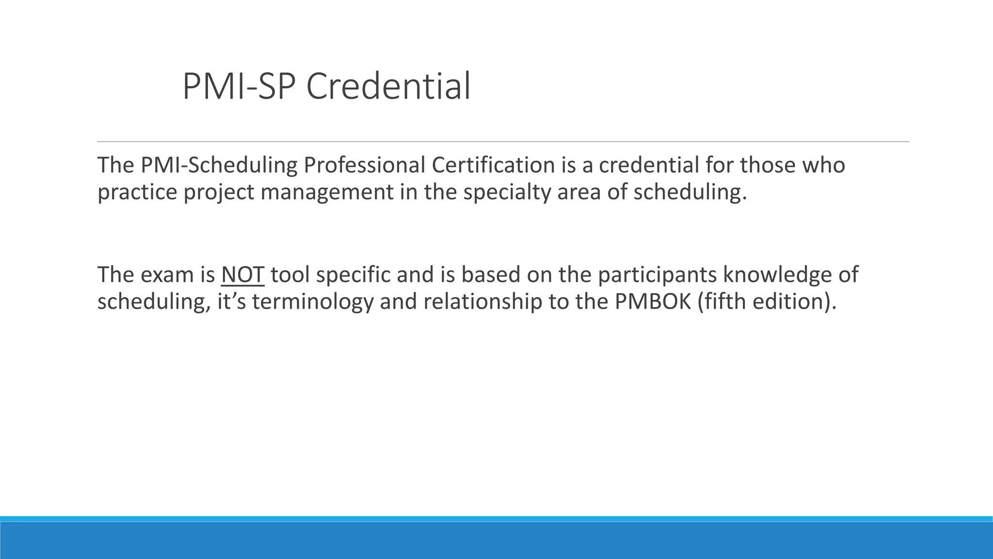 PMI-SP Credential
The PMI-Scheduling Professional Certification is a credential for those who
practice project management in the specialty area of scheduling.
The exam is NOT tool specific and is based on the participants knowledge of
scheduling, it’s terminology and relationship to the PMBOK (fifth edition).
 
