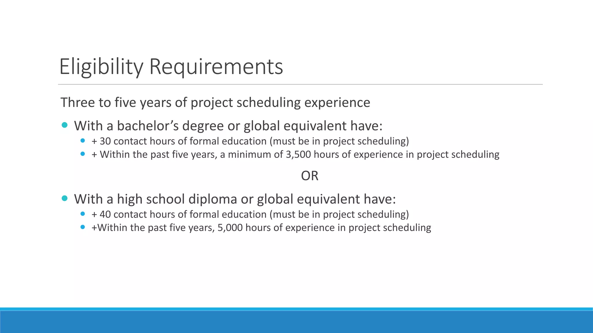Eligibility Requirements
Three to five years of project scheduling experience
 With a bachelor’s degree or global equivalent have:
 + 30 contact hours of formal education (must be in project scheduling)
 + Within the past five years, a minimum of 3,500 hours of experience in project scheduling
OR
 With a high school diploma or global equivalent have:
 + 40 contact hours of formal education (must be in project scheduling)
 +Within the past five years, 5,000 hours of experience in project scheduling
 