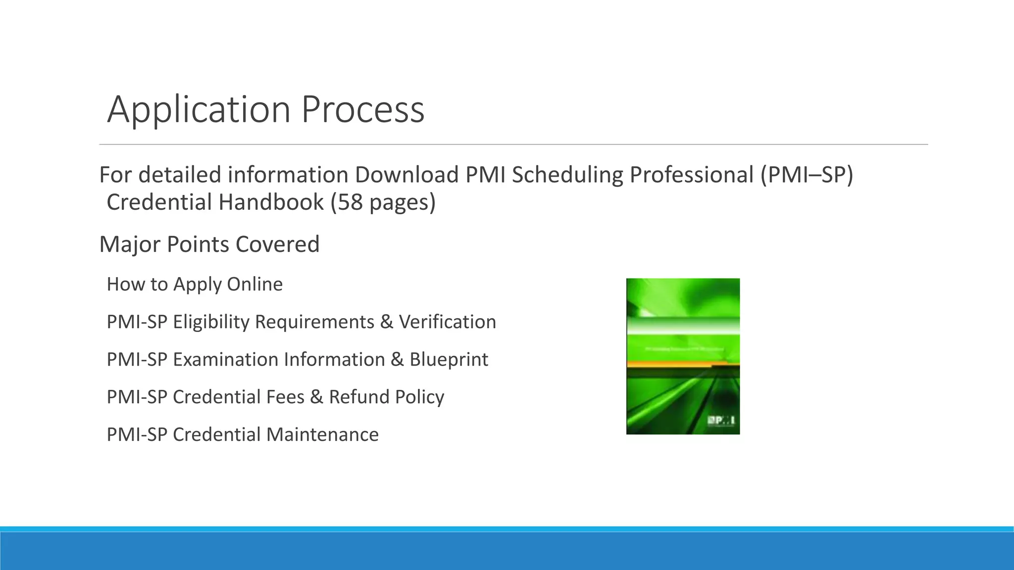 Application Process
For detailed information Download PMI Scheduling Professional (PMI–SP)
Credential Handbook (58 pages)
Major Points Covered
How to Apply Online
PMI-SP Eligibility Requirements & Verification
PMI-SP Examination Information & Blueprint
PMI-SP Credential Fees & Refund Policy
PMI-SP Credential Maintenance
 