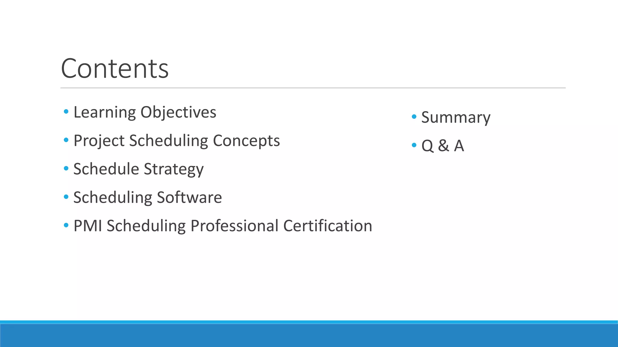 Contents
• Learning Objectives
• Project Scheduling Concepts
• Schedule Strategy
• Scheduling Software
• PMI Scheduling Professional Certification
• Summary
• Q & A
 