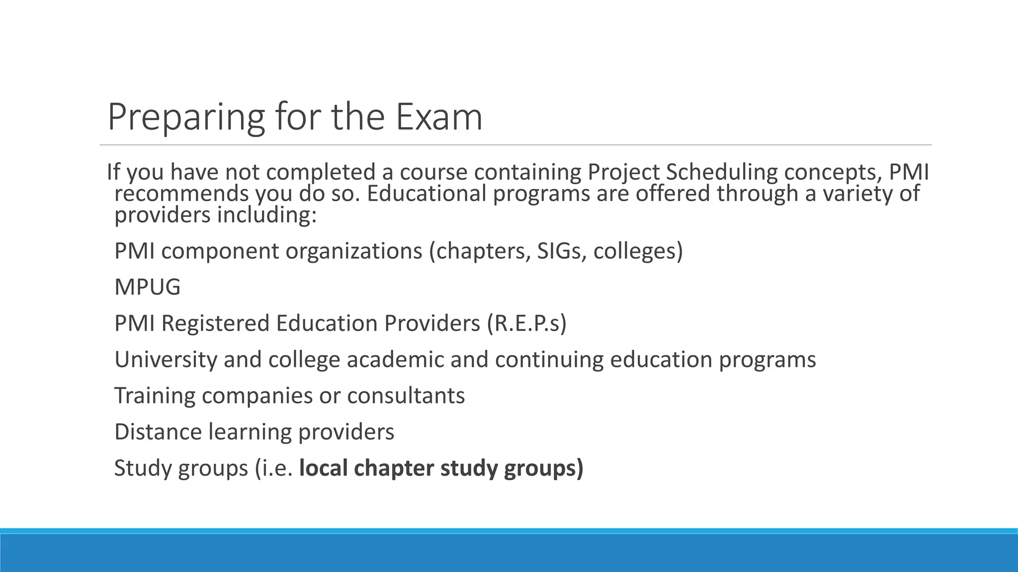 Preparing for the Exam
If you have not completed a course containing Project Scheduling concepts, PMI
recommends you do so. Educational programs are offered through a variety of
providers including:
PMI component organizations (chapters, SIGs, colleges)
MPUG
PMI Registered Education Providers (R.E.P.s)
University and college academic and continuing education programs
Training companies or consultants
Distance learning providers
Study groups (i.e. local chapter study groups)
 