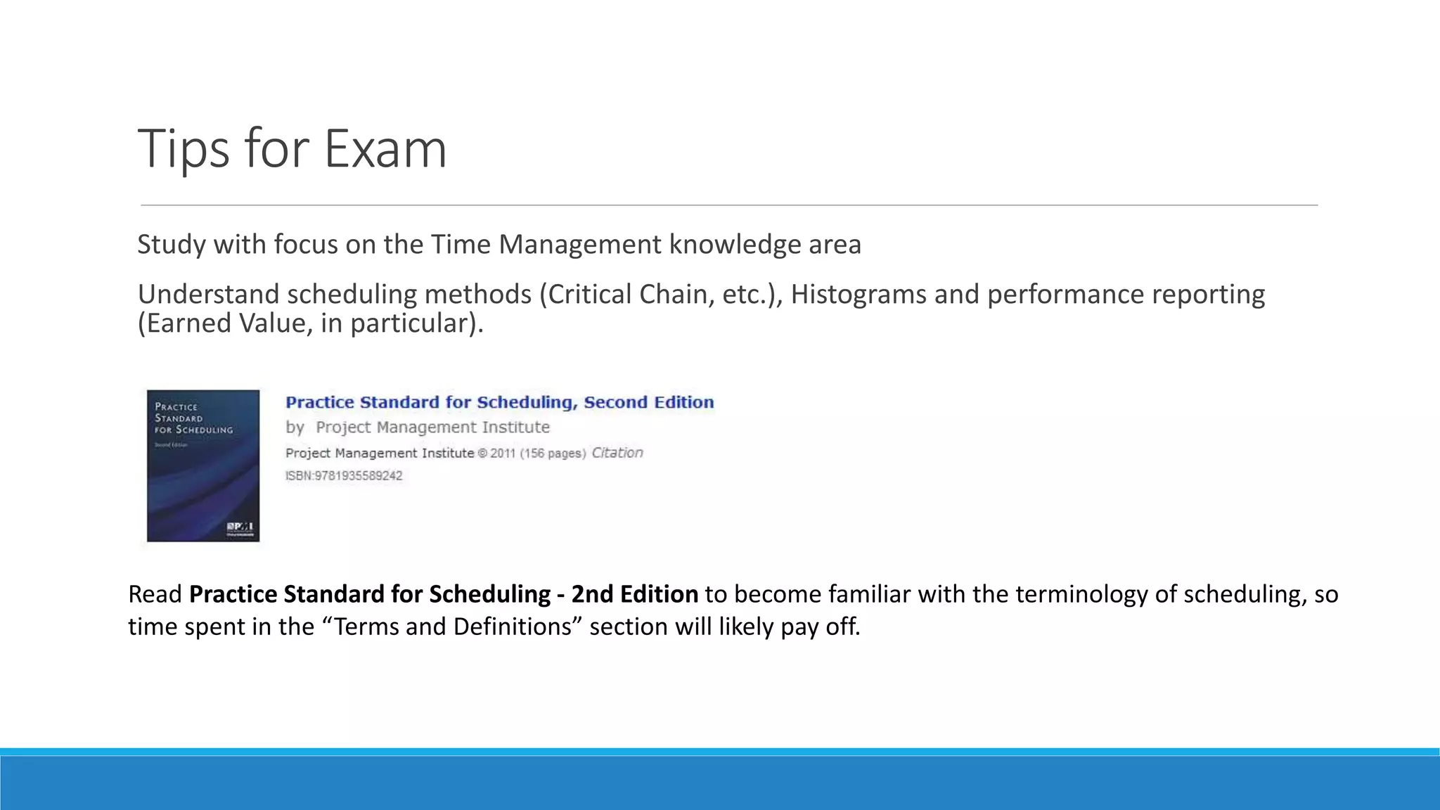 Tips for Exam
Study with focus on the Time Management knowledge area
Understand scheduling methods (Critical Chain, etc.), Histograms and performance reporting
(Earned Value, in particular).
Read Practice Standard for Scheduling - 2nd Edition to become familiar with the terminology of scheduling, so
time spent in the “Terms and Definitions” section will likely pay off.
 