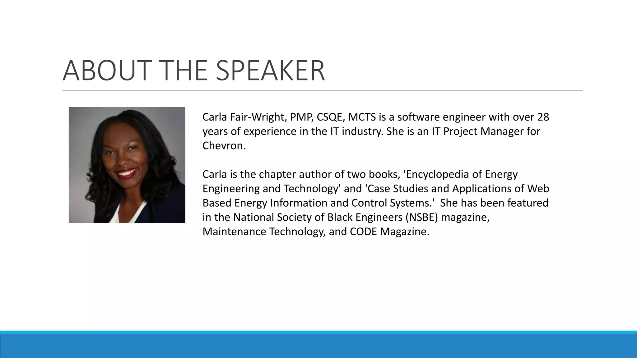 ABOUT THE SPEAKER
Carla Fair-Wright, PMP, CSQE, MCTS is a software engineer with over 28
years of experience in the IT industry. She is an IT Project Manager for
Chevron.
Carla is the chapter author of two books, 'Encyclopedia of Energy
Engineering and Technology' and 'Case Studies and Applications of Web
Based Energy Information and Control Systems.' She has been featured
in the National Society of Black Engineers (NSBE) magazine,
Maintenance Technology, and CODE Magazine.
 