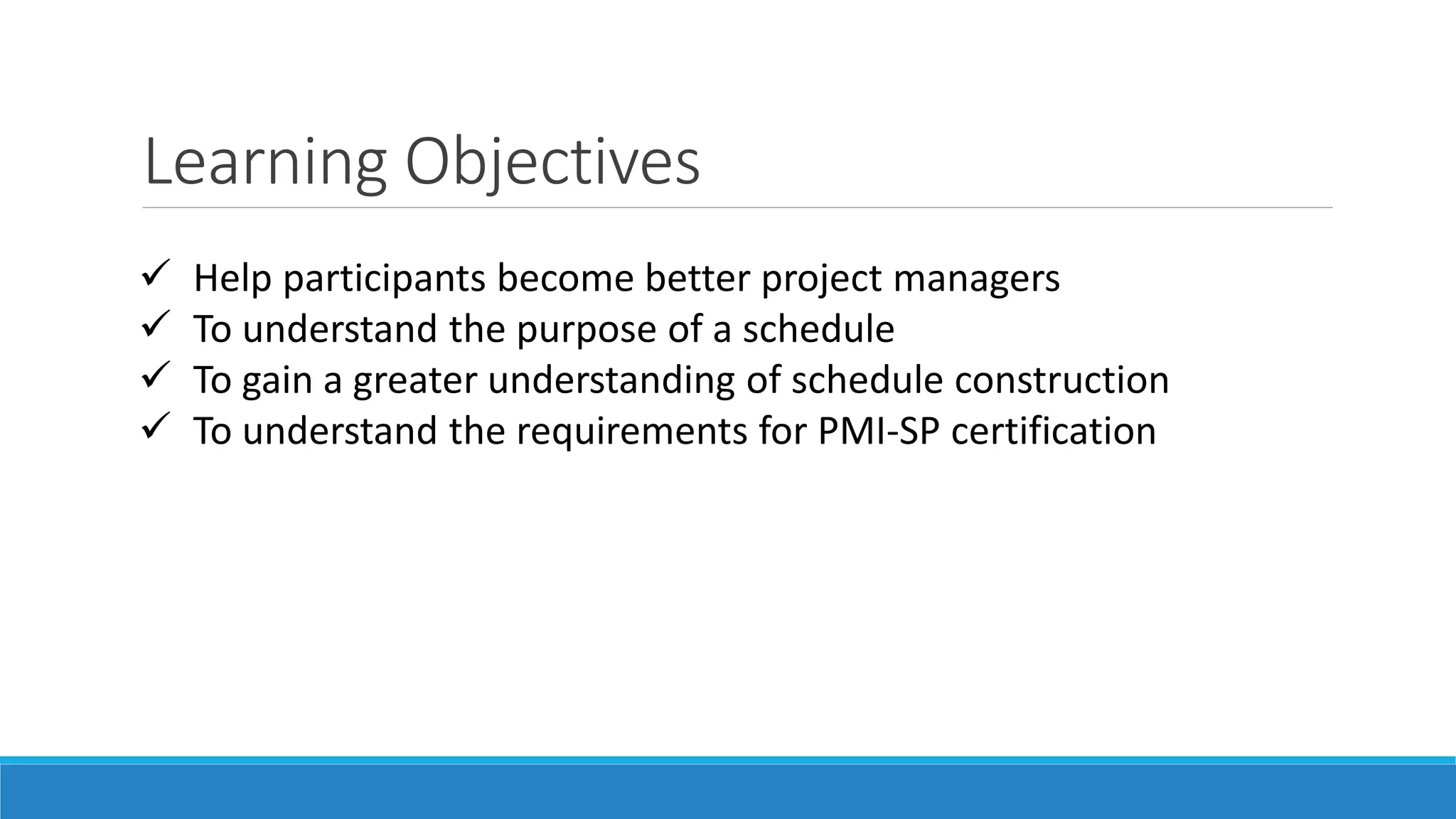 Learning Objectives
 Help participants become better project managers
 To understand the purpose of a schedule
 To gain a greater understanding of schedule construction
 To understand the requirements for PMI-SP certification
 