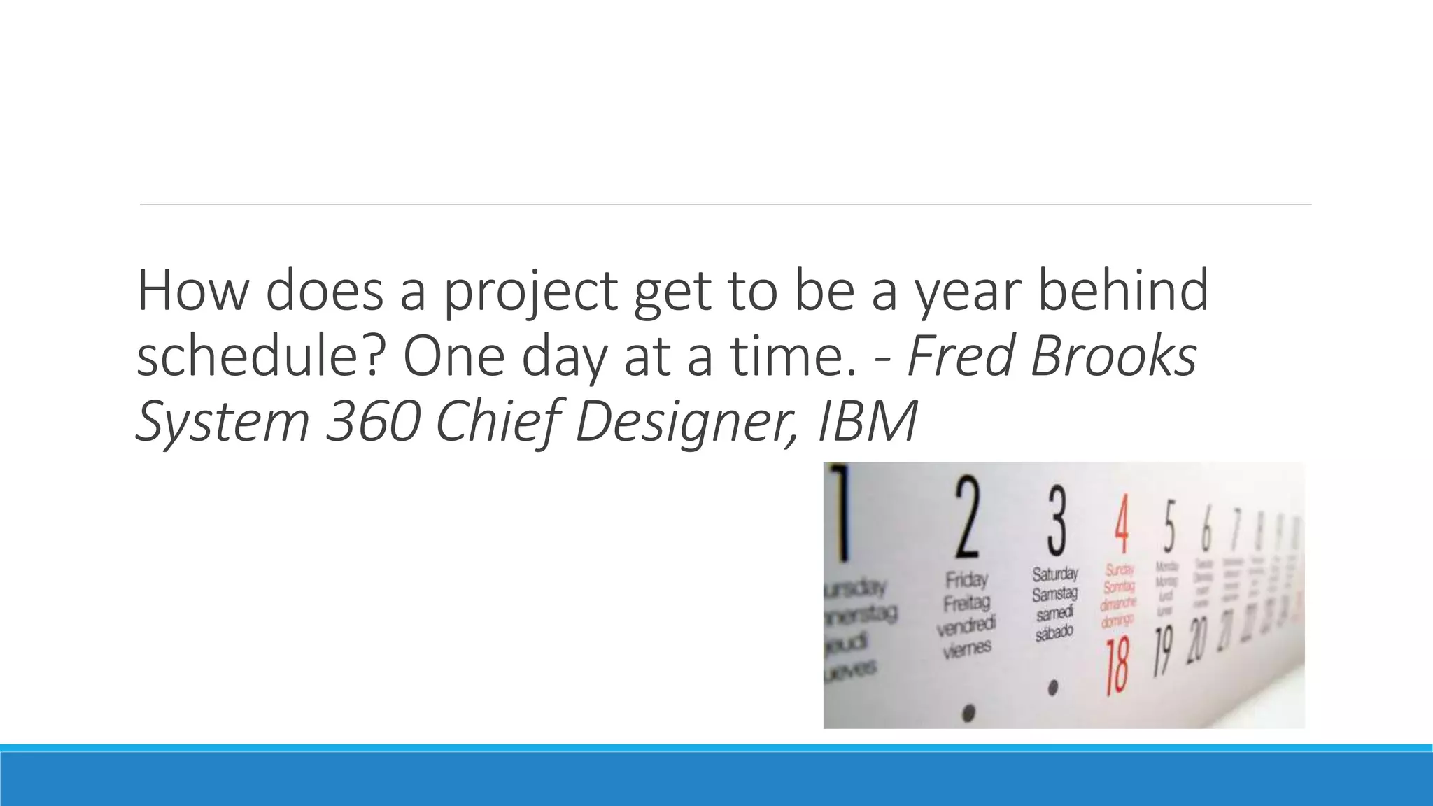 How does a project get to be a year behind
schedule? One day at a time. - Fred Brooks
System 360 Chief Designer, IBM
 