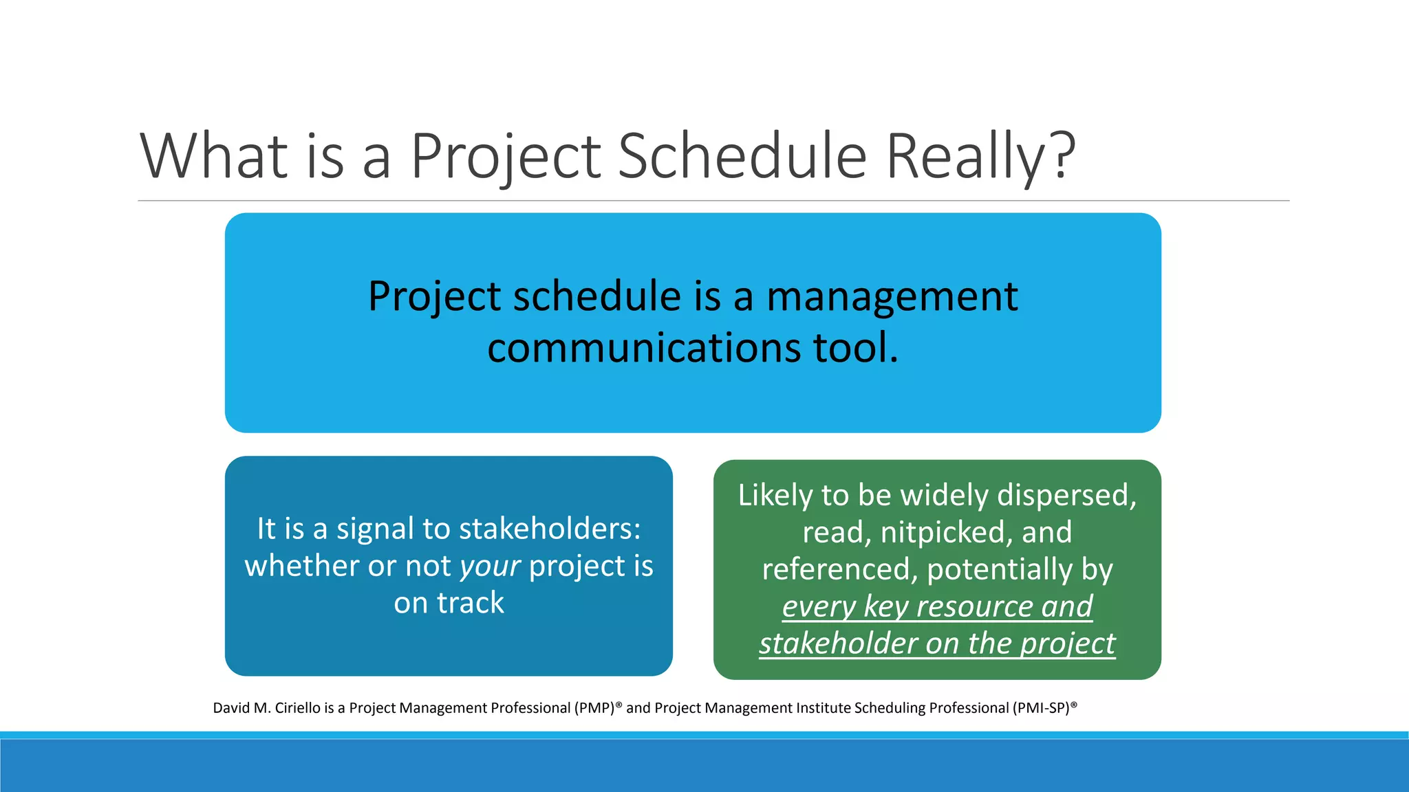 What is a Project Schedule Really?
Project schedule is a management
communications tool.
It is a signal to stakeholders:
whether or not your project is
on track
Likely to be widely dispersed,
read, nitpicked, and
referenced, potentially by
every key resource and
stakeholder on the project
David M. Ciriello is a Project Management Professional (PMP)® and Project Management Institute Scheduling Professional (PMI-SP)®
 