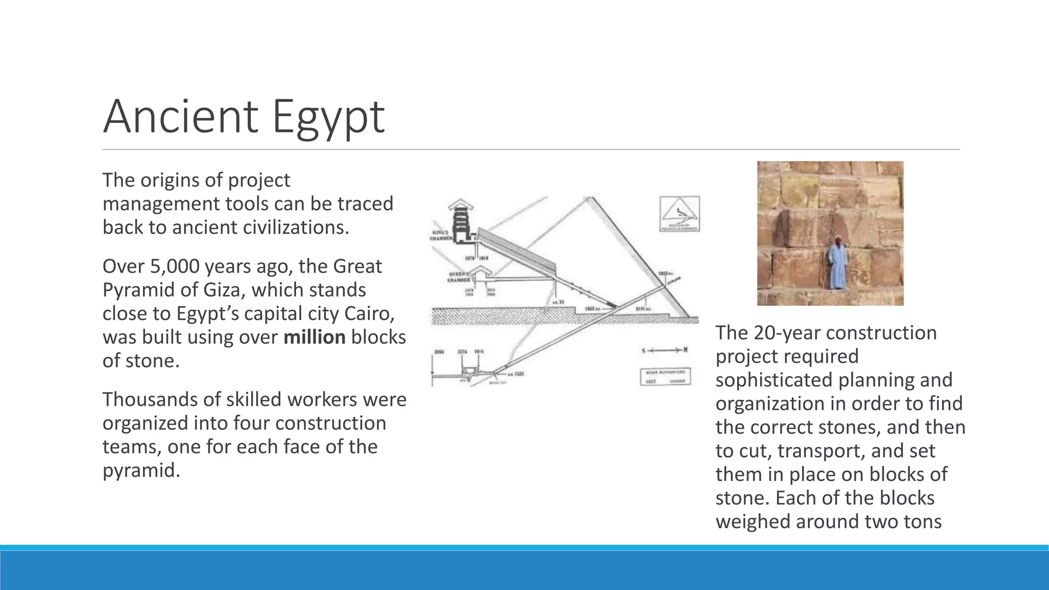 Ancient Egypt
The origins of project
management tools can be traced
back to ancient civilizations.
Over 5,000 years ago, the Great
Pyramid of Giza, which stands
close to Egypt’s capital city Cairo,
was built using over million blocks
of stone.
Thousands of skilled workers were
organized into four construction
teams, one for each face of the
pyramid.
The 20-year construction
project required
sophisticated planning and
organization in order to find
the correct stones, and then
to cut, transport, and set
them in place on blocks of
stone. Each of the blocks
weighed around two tons
 