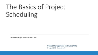 The Basics of Project
Scheduling
Project Management Institute (PMI)
27 August 2015 – Galveston, TX
Carla Fair-Wright, PMP, MCTS, CSQE
 
