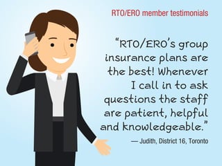 RTO/ERO member testimonials
“RTO/ERO’s group
insurance plans are
the best! Whenever
I call in to ask
questions the staff
are patient, helpful
and knowledgeable.”
— Judith, District 16, Toronto
 