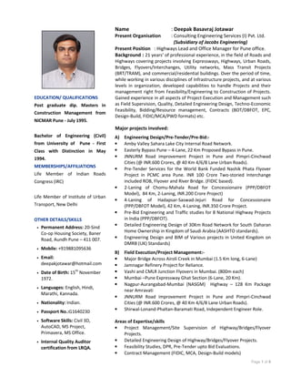 Page 1 of 8
Name : Deepak Basavraj Jotawar
Present Organisation : Consulting Engineering Services (I) Pvt. Ltd.
(Subsidiary of Jacobs Engineering)
Present Position : Highways Lead and Office Manager for Pune office.
Background : 21 years’ of professional experience, in the field of Roads and
Highways covering projects involving Expressways, Highways, Urban Roads,
Bridges, Flyovers/Interchanges, Utility networks, Mass Transit Projects
(BRT/TRAM), and commercial/residential buildings. Over the period of time,
while working in various disciplines of Infrastructure projects, and at various
levels in organization, developed capabilities to handle Projects and their
management right from Feasibility/Engineering to Construction of Projects.
Gained experience in all aspects of Project Execution and Management such
as Field Supervision, Quality, Detailed Engineering Design, Techno-Economic
Feasibility, Bidding/Resource management, Contracts (BOT/DBFOT, EPC,
Design-Build, FIDIC/MCA/PWD formats) etc.
Major projects involved:
A) Engineering Design/Pre-Tender/Pre-Bid:-
• Amby Valley Sahara Lake City Internal Road Network.
• Easterly Bypass Pune – 4-Lane, 22 Km Proposed Bypass in Pune.
• JNNURM Road improvement Project in Pune and Pimpri-Cinchwad
Cities (@ INR.600 Crores, @ 40 Km 4/6/8 Lane Urban Roads).
• Pre-Tender Services for the World Bank Funded Nashik Phata Flyover
Project in PCMC area Pune. INR 100 Crore Two-storied Interchange
included ROB, Flyover and River Bridge. (FIDIC based).
• 2-Laning of Chomu-Mahala Road for Concessionaire (PPP/DBFOT
Model), 84 Km, 2-Laning, INR.200 Crore Project)
• 4-Laning of Hadapsar-Saswad-Jejuri Road for Concessionaire
(PPP/DBFOT Model), 42 Km, 4-Laning, INR.350 Crore Project.
• Pre-Bid Engineering and Traffic studies for 8 National Highway Projects
in India (PPP/DBFOT).
• Detailed Engineering Design of 30Km Road Network for South Daharan
Home Ownership in Kingdom of Saudi Arabia (AASHTO standards).
• Engineering Design and BIM of Various projects in United Kingdom on
DMRB (UK) Standards)
B) Field Execution/Project Management:-
• Major Bridge Across Airoli Creek in Mumbai (1.5 Km long, 6-Lane)
• Jamnagar Refinery Project for Reliance.
• Vashi and CMLR Junction Flyovers in Mumbai. (800m each)
• Mumbai –Pune Expressway Ghat Section (6-Lane, 20 Km).
• Nagpur-Aurangabad-Mumbai (NASGM) Highway – 128 Km Package
near Amravati
• JNNURM Road improvement Project in Pune and Pimpri-Cinchwad
Cities (@ INR.600 Crores, @ 40 Km 4/6/8 Lane Urban Roads).
• Shirwal-Lonand-Phaltan-Baramati Road, Independent Engineer Role.
Areas of Expertise/skills
• Project Management/Site Supervision of Highway/Bridges/Flyover
Projects.
• Detailed Engineering Design of Highway/Bridges/Flyover Projects.
• Feasibility Studies, DPR, Pre-Tender upto Bid Evaluations.
• Contract Management (FIDIC, MCA, Design-Build models)
EDUCATION/ QUALIFICATIONS
Post graduate dip. Masters in
Construction Management from
NICMAR Pune - July 1995.
Bachelor of Engineering (Civil)
from University of Pune - First
Class with Distinction in May
1994.
MEMBERSHIPS/AFFILIATIONS
Life Member of Indian Roads
Congress (IRC)
Life Member of Institute of Urban
Transport, New Delhi
OTHER DETAILS/SKILLS
• Permanent Address: 20-Sind
Co-op Housing Society, Baner
Road, Aundh Pune – 411 007.
• Mobile: +919881095636
• Email:
deepakjotawar@hotmail.com
• Date of Birth: 15th
November
1972.
• Languages: English, Hindi,
Marathi, Kannada.
• Nationality: Indian.
• Passport No.:G1640230
• Software Skills: Civil 3D,
AutoCAD, MS Project,
Primavera, MS Office.
• Internal Quality Auditor
certification from LRQA.
 