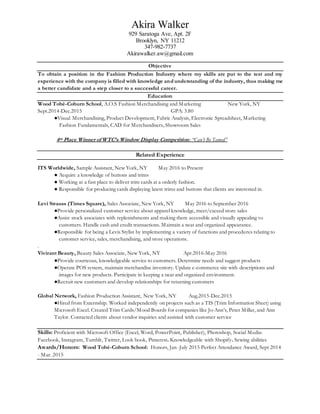 Akira Walker
929 Saratoga Ave, Apt. 2F
Brooklyn, NY 11212
347-982-7737
Akirawalker.aw@gmail.com
Objective
To obtain a position in the Fashion Production Industry where my skills are put to the test and my
experience with the company is filled with knowledge and understanding of the industry, thus making me
a better candidate and a step closer to a successful career.
Education
Wood Tobé-Coburn School, A.O.S Fashion Merchandising and Marketing New York, NY
Sept.2014-Dec.2015 GPA: 3.80
●Visual Merchandising, Product Development, Fabric Analysis, Electronic Spreadsheet, Marketing
Fashion Fundamentals, CAD for Merchandisers, Showroom Sales
4th Place Winner of WTC’s Window Display Competition: “Can’t Be Tamed”
Related Experience
ITS Worldwide, Sample Assistant, New York, NY May 2016 to Present
● Acquire a knowledge of buttons and trims
● Working at a fast place to deliver trim cards at a orderly fashion.
● Responsible for producing cards displaying latest trims and buttons that clients are interested in.
Levi Strauss (Times Square), Sales Associate, New York, NY May 2016 to September 2016
●Provide personalized customer service about apparel knowledge, meet/exceed store sales
●Assist stock associates with replenishments and making them accessible and visually appealing to
customers. Handle cash and credit transactions. Maintain a neat and organized appearance.
●Responsible for being a Levis Stylist by implementing a variety of functions and procedures relating to
customer service, sales, merchandising, and store operations.
.
Vivirant Beauty, Beauty Sales Associate, New York, NY Apr.2016-May 2016
●Provide courteous, knowledgeable service to customers. Determine needs and suggest products
●Operate POS system, maintain merchandise inventory. Update e-commerce site with descriptions and
images for new products. Participate in keeping a neat and organized environment.
●Recruit new customers and develop relationships for returning customers
Global Network, Fashion Production Assistant, New York, NY Aug.2015-Dec.2015
●Hired from Externship. Worked independently on projects such as a TIS (Trim Information Sheet) using
Microsoft Excel. Created Trim Cards/Mood Boards for companies like Jo-Ann’s, Peter Millar, and Ann
Taylor. Contacted clients about vendor inquiries and assisted with customer service
Skills: Proficient with Microsoft Office (Excel, Word, PowerPoint, Publisher), Photoshop, Social Media:
Facebook, Instagram, Tumblr, Twitter, Look book, Pinterest. Knowledgeable with Shopify. Sewing abilities
Awards/Honors: Wood Tobé-Coburn School: Honors, Jan -July 2015 Perfect Attendance Award, Sept 2014
- Mar. 2015
 
