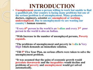 INTRODUCTION
 Unemployment means a person willing to work but unable to find
a qualified job. Our country is facing many problems but one of
the serious problem is of unemployment. Many graduates,
doctors, engineers, scientist are unemployed or working
underemployed. Due to unemployment we are wasting our
country’s human resource.
*Every 6th person in the world is an Indian and every 3rd poor
person in the world is also an Indian.
*With Increase in the number of unemployed persons, Poverty
expands.
*The problems of unemployment and poverty in India is Very
High which demands an immediate solution.
*Till 5th Five Year Plan, no serious efforts were taken to solve the
unemployment problem.
*It was assumed that the gains of economic growth would
percolate downwards and the inequalities would decline and
problems of poverty and unemployment would get solved
automatically.
 