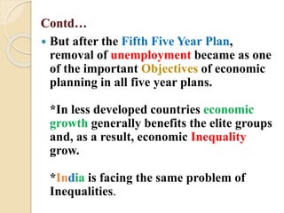 Contd…
 But after the Fifth Five Year Plan,
removal of unemployment became as one
of the important Objectives of economic
planning in all five year plans.
*In less developed countries economic
growth generally benefits the elite groups
and, as a result, economic Inequality
grow.
*India is facing the same problem of
Inequalities.
 