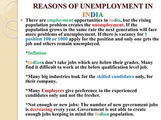 REASONS OF UNEMPLOYMENT IN
INDIA
 There are employment opportunities in India, but the rising
population problem creates the unemployment. If the
population grows in the same rate the next generation will face
more problems of unemployment. If there is vacancy for 1
position 100 or 1000 apply for the position and only one gets the
job and others remain unemployed.
*Inflation
*Indians don’t take jobs which are below their grades. Many
find it difficult to work at the below qualification level job.
*Many big industries look for the skilled candidates only, for
their company.
*Many Employers give preference to the experienced
candidates only and not the fresher.
*Not enough or new jobs: The number of new government jobs
is decreasing every year. Government is not able to create
enough jobs keeping in mind the Indian population.
 