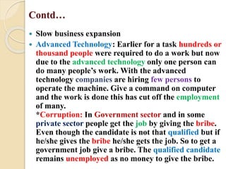 Contd…
 Slow business expansion
 Advanced Technology: Earlier for a task hundreds or
thousand people were required to do a work but now
due to the advanced technology only one person can
do many people’s work. With the advanced
technology companies are hiring few persons to
operate the machine. Give a command on computer
and the work is done this has cut off the employment
of many.
*Corruption: In Government sector and in some
private sector people get the job by giving the bribe.
Even though the candidate is not that qualified but if
he/she gives the bribe he/she gets the job. So to get a
government job give a bribe. The qualified candidate
remains unemployed as no money to give the bribe.
 