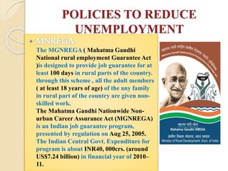 POLICIES TO REDUCE
UNEMPLOYMENT
The MGNREGA ( Mahatma Gandhi
National rural employment Guarantee Act
)is designed to provide job guarantee for at
least 100 days in rural parts of the country.
through this scheme , all the adult members
( at least 18 years of age) of the any family
in rural part of the country are given non-
skilled work.
The Mahatma Gandhi Nationwide Non-
urban Career Assurance Act (MGNREGA)
is an Indian job guarantee program,
presented by regulation on Aug 25, 2005.
The Indian Central Govt. Expenditure for
program is about INR40, 000crs. (around
US$7.24 billion) in financial year of 2010–
11.
 