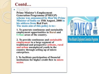 Contd…
Prime Minister’s Employment
Generation Programme (PMEGP)
scheme was announced by Hon’ble Prime
Minister of India on 15th August, 2008 in
his address from Red Fort.
The main aim of this policy is to:-
1. To generate continuous and sustainable
employment opportunities in Rural and
Urban areas of the country.
2. To provide continuous and sustainable
employment to a large segment of
traditional and prospective artisans, rural
and urban unemployed youth in the
country through setting up of micro
enterprises.
3. To facilitate participation of financial
institutions for higher credit flow to micro
sector.
 