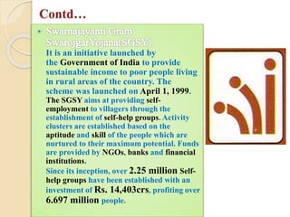 Contd…
It is an initiative launched by
the Government of India to provide
sustainable income to poor people living
in rural areas of the country. The
scheme was launched on April 1, 1999.
The SGSY aims at providing self-
employment to villagers through the
establishment of self-help groups. Activity
clusters are established based on the
aptitude and skill of the people which are
nurtured to their maximum potential. Funds
are provided by NGOs, banks and financial
institutions.
Since its inception, over 2.25 million Self-
help groups have been established with an
investment of Rs. 14,403crs, profiting over
6.697 million people.
 