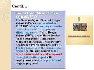 Contd…
The Swarna Jayanti Shahari Rozgar
Yojana (SJSRY) was launched on
01.12.1997 after subsuming the earlier
three schemes for urban poverty
alleviation, namely Nehru Rozgar
Yojana (NRY), Urban Basic Services
for the Poor (UBSP), and Prime
Minister's Integrated Urban Poverty
Eradication Programme (PMIUPEP).
The key objective of the Scheme is to
provide gainful employment to the
urban unemployed or underemployed
through the setting up of self-
employment ventures or provision of
wage employment.
 