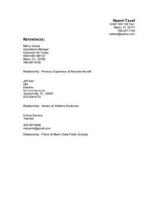 Noemi Tavel
14307 SW 159 Terr.
Miami, FL 33177
786-247-1140
nptavel@yahoo.com
REFERENCES:
Mercy Canas
Operations Manager
Centurion Air Cargo
4500 NW 36th St
Miami, FL. 33166
786-587-9150
Relationship: Pervious Supervisor at Records Aircraft
Jeff Ivan
GM
Interline
801 West Bay Street
Jacksonville, FL. 32204
470-208-8772
Relationship: Vendor at Williams Scotsman
Corina Serrano
Teacher
305-397-9098
mecemb@gmail.com
Relationship: Friend at Miami Dade Public Schools
 