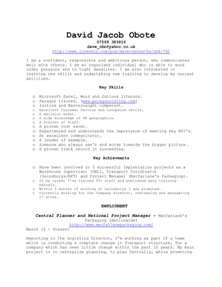David Jacob Obote
07599 383816
dave_obo@yahoo.co.uk
http://www.linkedin.com/pub/dave-obote/6a/1b8/762
I am a confident, responsible and ambitious person, who communicates
well with others. I am an organized individual who is able to work
under pressure and to tight deadlines. I am also interested in
learning new skills and undertaking new training to develop my current
abilities.
Key Skills
o Microsoft Excel, Word and Outlook literate.
o Paragon trained. (www.paragonrouting.com)
o Isotrak and Masternaught competent.
o Excellent Customer Service and telephone skills.
o A decision maker.
o A wide knowledge of UK geographics.
o A Trainer of staff.
o A proven cost saver.
o Experienced and understands the importance of meeting key KPI’s.
o An excellent communicator.
o A leader of example.
o Someone who always see's and works towards the bigger picture.
o A proven track record in succeeding.
Key Achievments
o Have been involved in 3 successful Implentation projects as a
Warehouse Supervisor (DHL), Transport Corrdinator
(Sainsburys/NFT) and Project Manager (Macfarlane's Packaging).
o In my career I've trained 50+ staff and published many training
manuals.
o Within 6 months of working at Sainsburys I was promoted.
o Currently working for the Company director, overseeing and managering
17 sites.
EMPLOYMENT
Central Planner and National Project Manager – Macfarlane's
Packaging (Nationwide)
http://www.macfarlanepackaging.com/
March 14 - Present
Reporting to the Logistics Director, I'm working as part of a team
which is conducting a complete change in Transport structure, for a
company which has seen little change within the past 10 years. My main
project is to centralize planning, to plan Centrally, while promoting
 