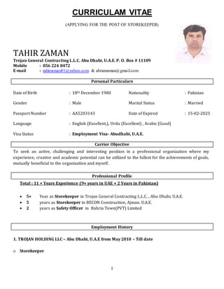 I
CURRICULAM VITAE
(APPLYING FOR THE POST OF STOREKEEPER)
TAHIR ZAMAN
Trojan General Contracting L.L.C. Abu Dhabi, U.A.E. P. O. Box # 11109
Mobile : 056 224 8472
E-mail : tahirzaman81@yahoo.com & abranzaman@gmail.com samundrap@gmail.com,
sp_pokharel@hotmail.com
Personal Particulars
Date of Birth : 18th December 1980 Nationality : Pakistan
Gender : Male Marital Status : Married
Passport Number : AA5203143 Date of Expired : 15-02-2025
Language : English (Excellent,), Urdu (Excellent) , Arabic [Good]
Visa Status : Employment Visa- Abudhabi, U.A.E.
Carrier Objective
To seek an active, challenging and interesting position in a professional organization where my
experience, creative and academic potential can be utilized to the fullest for the achievements of goals,
mutually beneficial to the organization and myself.
Professional Profile
Total : 11 + Years Experience (9+ years in UAE + 2 Years in Pakistan)
 5+ Year as Storekeeper in Trojan General Contracting L.L.C. , Abu Dhabi, U.A.E.
 5 years as Storekeeper in BECON Construction, Ajman. U.A.E.
 2 years as Safety Officer in Bahria Town(PVT) Limited
Employment History
1. TROJAN HOLDING LLC – Abu Dhabi, U.A.E from May 2010 – Till date
 Storekeeper
 