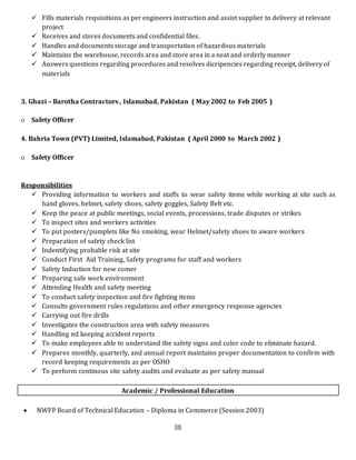 III
 Fills materials requisitions as per engineers instruction and assist supplier to delivery at relevant
project
 Receives and stores documents and confidential files.
 Handles and documents storage and transportation of hazardous materials
 Maintains the warehouse, records area and store area in a neat and orderly manner
 Answers questions regarding proceduces and resolves dicripencies regarding receipt, delivery of
materials
3. Ghazi – Barotha Contractors , Islamabad, Pakistan ( May 2002 to Feb 2005 )
 Safety Officer
4. Bahria Town (PVT) Limited, Islamabad, Pakistan ( April 2000 to March 2002 )
 Safety Officer
Responsibilities
 Providing information to workers and staffs to wear safety items while working at site such as
hand gloves, helmet, safety shoes, safety goggles, Safety Belt etc.
 Keep the peace at public meetings, social events, processions, trade disputes or strikes
 To inspect sites and workers activities
 To put posters/pumplets like No smoking, wear Helmet/safety shoes to aware workers
 Preparation of safety check list
 Indentifying probable risk at site
 Conduct First Aid Training, Safety programs for staff and workers
 Safety Induction for new comer
 Preparing safe work environment
 Attending Health and safety meeting
 To conduct safety inspection and fire fighting items
 Consults government rules regulations and other emergency response agencies
 Carrying out fire drills
 Investigates the construction area with safety measures
 Handling nd keeping accident reports
 To make employees able to understand the safety signs and color code to eliminate hazard.
 Prepares monthly, quarterly, and annual report maintains proper documentation to confirm with
record keeping requirements as per OSHO
 To perform continous site safety audits and evaluate as per safety manual
Academic / Professional Education
 NWFP Board of Technical Education – Diploma in Commerce (Session 2003)
 