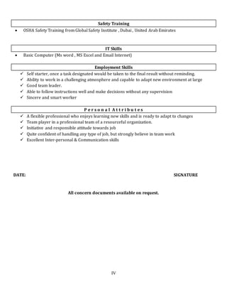 IV
Safety Training
 OSHA Safety Training from Global Safety Institute , Dubai , United Arab Emirates
IT Skills
 Basic Computer (Ms word , MS Excel and Email Internet)
Employment Skills
 Self starter, once a task designated would be taken to the final result without reminding.
 Ability to work in a challenging atmosphere and capable to adapt new environment at large
 Good team leader.
 Able to follow instructions well and make decisions without any supervision
 Sincere and smart worker
P e r s o n a l A t t r i b u t e s
 A flexible professional who enjoys learning new skills and is ready to adapt to changes
 Team player in a professional team of a resourceful organization.
 Initiative and responsible attitude towards job
 Quite confident of handling any type of job, but strongly believe in team work
 Excellent Inter-personal & Communication skills
DATE: SIGNATURE
All concern documents available on request.
 