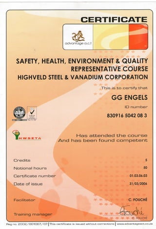 SAFETY, HEALTH, ENVIRONMENT & QUALITY
REPRESENTATIVE COURSE
HIGHVELD STEEL & VANADIUM CORPORATION
This is to certify that
G G ENGELS
ID number
UK AS
QUMtTY 830916 5042 08 3
IfcMsMitM-MiM Pc<i No 050
H W S E T A
Has attended the course
And has been found competent
Credits
Notional hours
Certificate number
Date of issue
Facilitator
Training manager
5
50
01.03.06.03
31/03/2006
C. FOUCHE
C. FOUCHE
Reg no. 2 0 0 2 / O O 1 O 6 7 / 0 7 . | This certificate is issued without corrections | www.advantageact.co.za
 