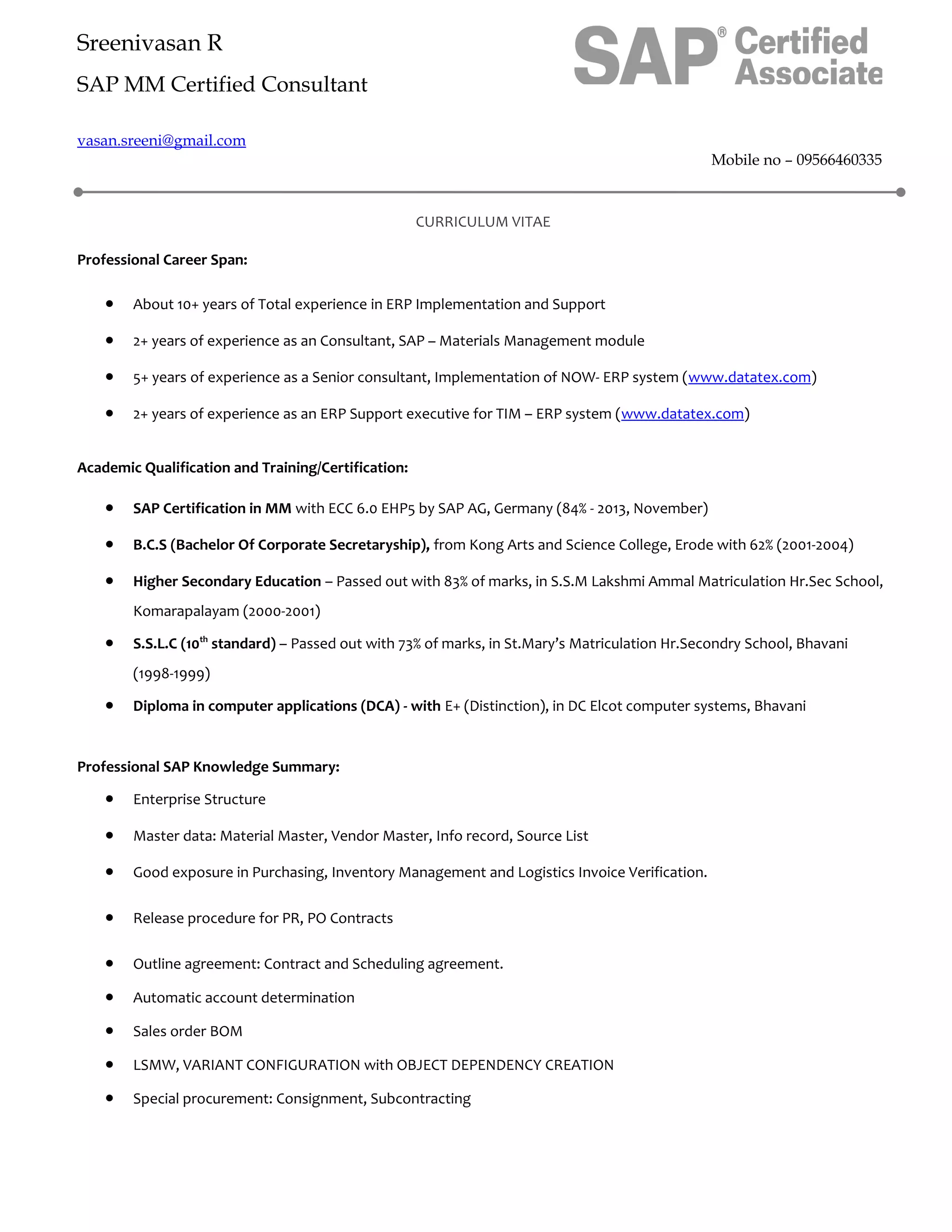 Sreenivasan R
SAP MM Certified Consultant
vasan.sreeni@gmail.com
Mobile no – 09566460335
CURRICULUM VITAE
Professional Career Span:
• About 10+ years of Total experience in ERP Implementation and Support
• 2+ years of experience as an Consultant, SAP – Materials Management module
• 5+ years of experience as a Senior consultant, Implementation of NOW- ERP system (www.datatex.com)
• 2+ years of experience as an ERP Support executive for TIM – ERP system (www.datatex.com)
Academic Qualification and Training/Certification:
• SAP Certification in MM with ECC 6.0 EHP5 by SAP AG, Germany (84% - 2013, November)
• B.C.S (Bachelor Of Corporate Secretaryship), from Kong Arts and Science College, Erode with 62% (2001-2004)
• Higher Secondary Education – Passed out with 83% of marks, in S.S.M Lakshmi Ammal Matriculation Hr.Sec School,
Komarapalayam (2000-2001)
• S.S.L.C (10th
standard) – Passed out with 73% of marks, in St.Mary’s Matriculation Hr.Secondry School, Bhavani
(1998-1999)
• Diploma in computer applications (DCA) - with E+ (Distinction), in DC Elcot computer systems, Bhavani
Professional SAP Knowledge Summary:
• Enterprise Structure
• Master data: Material Master, Vendor Master, Info record, Source List
• Good exposure in Purchasing, Inventory Management and Logistics Invoice Verification.
• Release procedure for PR, PO Contracts
• Outline agreement: Contract and Scheduling agreement.
• Automatic account determination
• Sales order BOM
• LSMW, VARIANT CONFIGURATION with OBJECT DEPENDENCY CREATION
• Special procurement: Consignment, Subcontracting
 