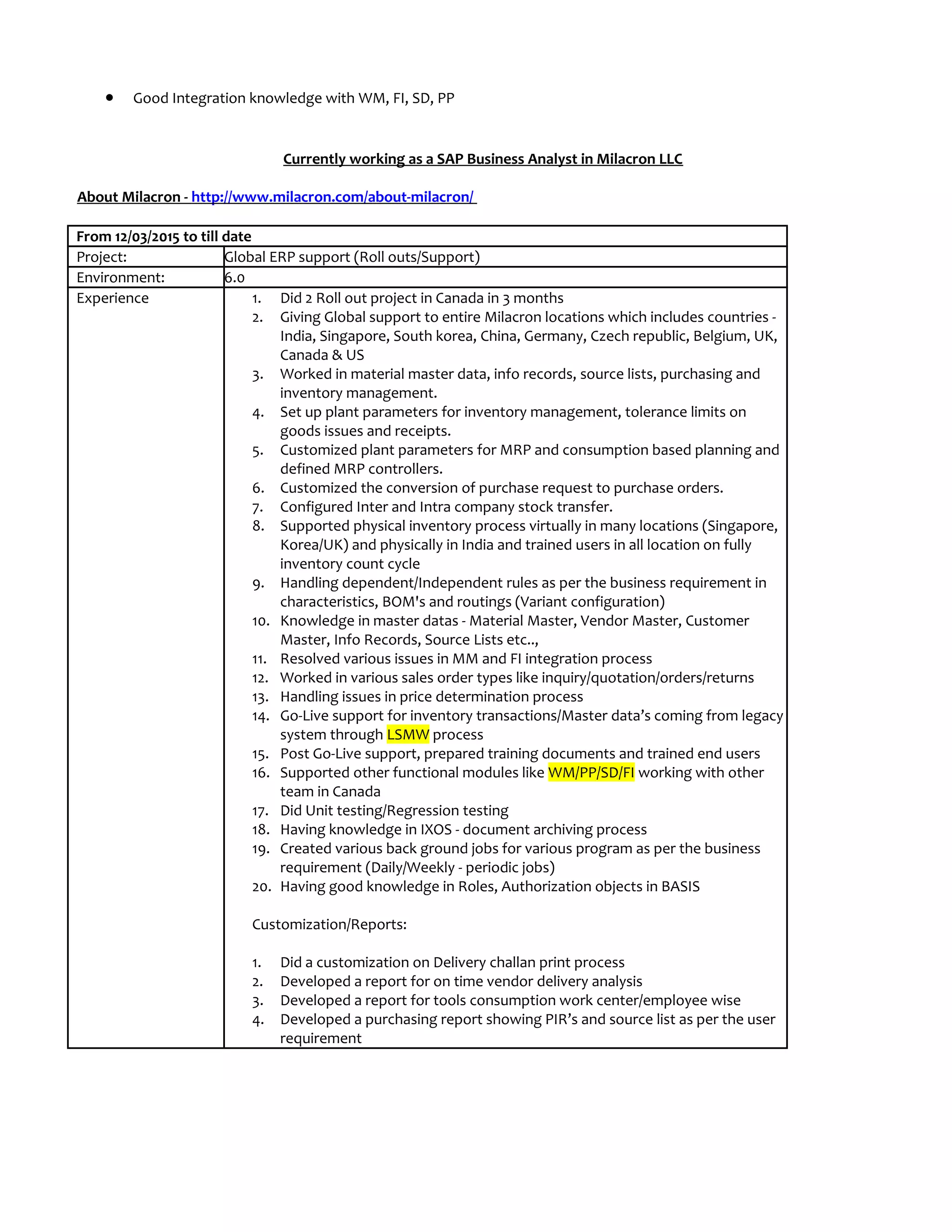 • Good Integration knowledge with WM, FI, SD, PP
Currently working as a SAP Business Analyst in Milacron LLC
About Milacron - http://www.milacron.com/about-milacron/
From 12/03/2015 to till date
Project: Global ERP support (Roll outs/Support)
Environment: 6.0
Experience 1. Did 2 Roll out project in Canada in 3 months
2. Giving Global support to entire Milacron locations which includes countries -
India, Singapore, South korea, China, Germany, Czech republic, Belgium, UK,
Canada & US
3. Worked in material master data, info records, source lists, purchasing and
inventory management.
4. Set up plant parameters for inventory management, tolerance limits on
goods issues and receipts.
5. Customized plant parameters for MRP and consumption based planning and
defined MRP controllers.
6. Customized the conversion of purchase request to purchase orders.
7. Configured Inter and Intra company stock transfer.
8. Supported physical inventory process virtually in many locations (Singapore,
Korea/UK) and physically in India and trained users in all location on fully
inventory count cycle
9. Handling dependent/Independent rules as per the business requirement in
characteristics, BOM's and routings (Variant configuration)
10. Knowledge in master datas - Material Master, Vendor Master, Customer
Master, Info Records, Source Lists etc..,
11. Resolved various issues in MM and FI integration process
12. Worked in various sales order types like inquiry/quotation/orders/returns
13. Handling issues in price determination process
14. Go-Live support for inventory transactions/Master data’s coming from legacy
system through LSMW process
15. Post Go-Live support, prepared training documents and trained end users
16. Supported other functional modules like WM/PP/SD/FI working with other
team in Canada
17. Did Unit testing/Regression testing
18. Having knowledge in IXOS - document archiving process
19. Created various back ground jobs for various program as per the business
requirement (Daily/Weekly - periodic jobs)
20. Having good knowledge in Roles, Authorization objects in BASIS
Customization/Reports:
1. Did a customization on Delivery challan print process
2. Developed a report for on time vendor delivery analysis
3. Developed a report for tools consumption work center/employee wise
4. Developed a purchasing report showing PIR’s and source list as per the user
requirement
 