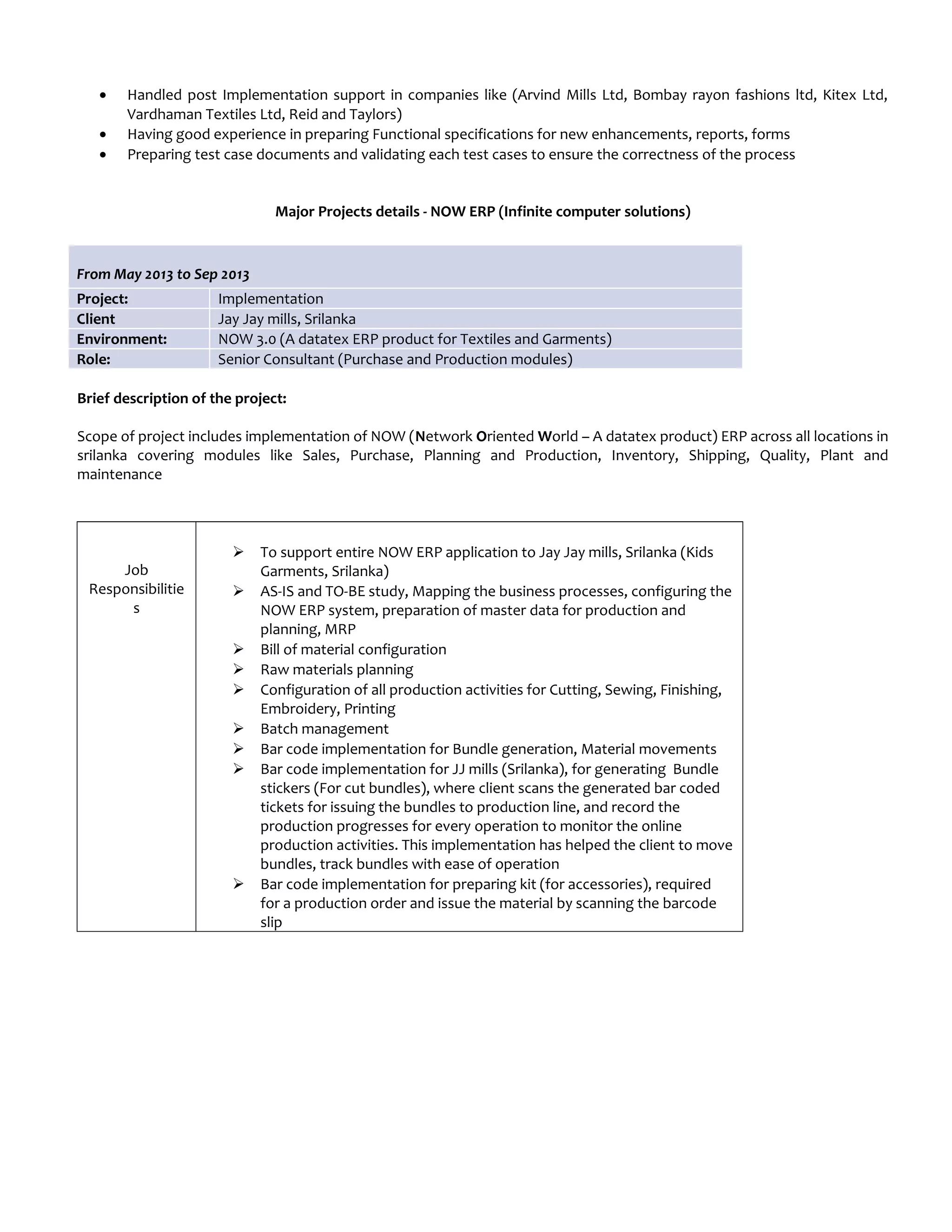 • Handled post Implementation support in companies like (Arvind Mills Ltd, Bombay rayon fashions ltd, Kitex Ltd,
Vardhaman Textiles Ltd, Reid and Taylors)
• Having good experience in preparing Functional specifications for new enhancements, reports, forms
• Preparing test case documents and validating each test cases to ensure the correctness of the process
Major Projects details - NOW ERP (Infinite computer solutions)
From May 2013 to Sep 2013
Project: Implementation
Client Jay Jay mills, Srilanka
Environment: NOW 3.0 (A datatex ERP product for Textiles and Garments)
Role: Senior Consultant (Purchase and Production modules)
Brief description of the project:
Scope of project includes implementation of NOW (Network Oriented World – A datatex product) ERP across all locations in
srilanka covering modules like Sales, Purchase, Planning and Production, Inventory, Shipping, Quality, Plant and
maintenance
Job
Responsibilitie
s
 To support entire NOW ERP application to Jay Jay mills, Srilanka (Kids
Garments, Srilanka)
 AS-IS and TO-BE study, Mapping the business processes, configuring the
NOW ERP system, preparation of master data for production and
planning, MRP
 Bill of material configuration
 Raw materials planning
 Configuration of all production activities for Cutting, Sewing, Finishing,
Embroidery, Printing
 Batch management
 Bar code implementation for Bundle generation, Material movements
 Bar code implementation for JJ mills (Srilanka), for generating Bundle
stickers (For cut bundles), where client scans the generated bar coded
tickets for issuing the bundles to production line, and record the
production progresses for every operation to monitor the online
production activities. This implementation has helped the client to move
bundles, track bundles with ease of operation
 Bar code implementation for preparing kit (for accessories), required
for a production order and issue the material by scanning the barcode
slip
 