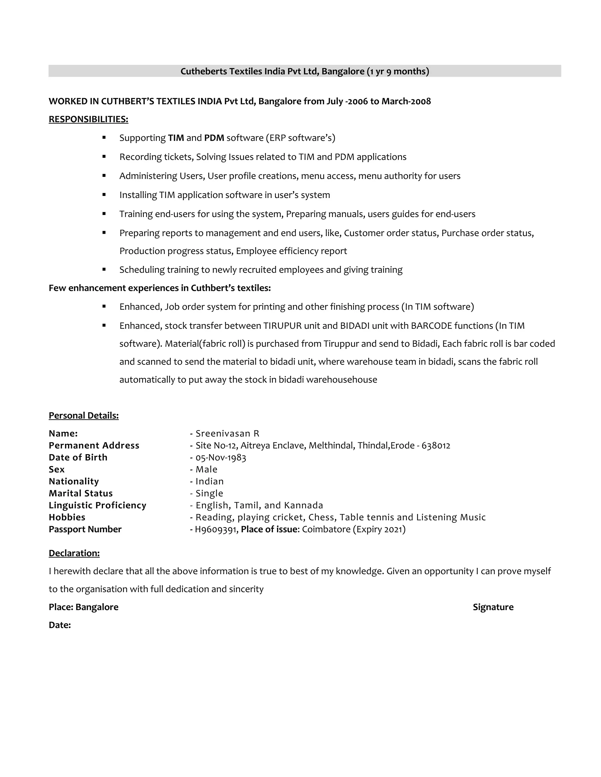 Cutheberts Textiles India Pvt Ltd, Bangalore (1 yr 9 months)
WORKED IN CUTHBERT’S TEXTILES INDIA Pvt Ltd, Bangalore from July -2006 to March-2008
RESPONSIBILITIES:
 Supporting TIM and PDM software (ERP software’s)
 Recording tickets, Solving Issues related to TIM and PDM applications
 Administering Users, User profile creations, menu access, menu authority for users
 Installing TIM application software in user’s system
 Training end-users for using the system, Preparing manuals, users guides for end-users
 Preparing reports to management and end users, like, Customer order status, Purchase order status,
Production progress status, Employee efficiency report
 Scheduling training to newly recruited employees and giving training
Few enhancement experiences in Cuthbert’s textiles:
 Enhanced, Job order system for printing and other finishing process (In TIM software)
 Enhanced, stock transfer between TIRUPUR unit and BIDADI unit with BARCODE functions (In TIM
software). Material(fabric roll) is purchased from Tiruppur and send to Bidadi, Each fabric roll is bar coded
and scanned to send the material to bidadi unit, where warehouse team in bidadi, scans the fabric roll
automatically to put away the stock in bidadi warehousehouse
Personal Details:
Name: - Sreenivasan R
Permanent Address - Site No-12, Aitreya Enclave, Melthindal, Thindal,Erode - 638012
Date of Birth - 05-Nov-1983
Sex - Male
Nationality - Indian
Marital Status - Single
Linguistic Proficiency - English, Tamil, and Kannada
Hobbies - Reading, playing cricket, Chess, Table tennis and Listening Music
Passport Number - H9609391, Place of issue: Coimbatore (Expiry 2021)
Declaration:
I herewith declare that all the above information is true to best of my knowledge. Given an opportunity I can prove myself
to the organisation with full dedication and sincerity
Place: Bangalore Signature
Date:
 