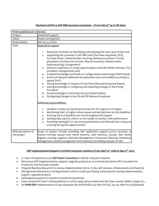 Worked in IGATE as SAP MM Associate Consultant – (From Feb 10th
’14 to Till date)
From 03/06/2014 to 27/02/2015
Project: Global ERP support
Client Owens Corning (OC)
Environment: SAP 4.6, 4.7 & 6.0
Role: Application support
1. Resolution of tickets by identifying and analyzing the root cause of the error
2. Supporting the customer in SAP MM areas (Purchase requisition, RFQ,
Purchase Order, Goods Receipt, Invoicing, Release procedures, Pricing
procedure, Purchase info records, Physical inventory, blanket orders,
Subcontracting, Consignment)
3. Hands on experience in using support project tools like SNOW, Remedy, ITCC
(Incidents managements tool)
4. In-depth knowledge and hands on configuration/customizing of MM module
5. Ensure all requests addressed by application users are handled according to
agreed SLA’s
6. Having knowledge in Creation of new Plant (Manufacturing and Depot)
7. Having knowledge in configuring and imparting Changes in the Pricing
Procedure
8. Good knowledge in Automatic Account determination
9. Configuring Changes in the PO and PR Release Procedures
Additional responsibilities:
1. Handled a vendor a/c (Sonda procworks) for OC support in LA region
2. Monitoring their LA region tickets queue and alerting them on SLA deadlines
3. Ensuring the SLA deadlines are met throughout the support
4. Sending daily reports, metrics to the vendor to monitor their performance
5. Providing training/KT on new process/methods to be followed that is keep on
evolving during the support project
Brief description of
the project
Scope of project includes providing SAP application support across locations of
‘Owens Corning’ spread over North America, Latin America, Europe, Asia Pacific
Regions covering Logistics, Materials Management, Production Planning, Warehouse
Management, Quality management and Finance & Controlling modules of SAP.
ERP implementation/Support in Infinite Computer solutions (From April 21st
2008 to Sep 27th
2013)
• 5+ Years of experience as an ERP Senior Consultant in infinite computer solutions
• Did various ERP implementations, Support, Upgrade projects as a Functional and Senior ERP consultant for
Production and Purchase modules
• Prepared Business blue prints in various implementation (As-Is, To-Be, GAP analysis, Enhancements and Reports)
• Did high level interactions in all departments which includes purchasing and production during implementation,
support, upgrades projects
• Gained good exposure in Garment manufacturing domain
• Given several End User’s training directly as well as using various other tools like Team viewer, WebEx, Skype etc..,
• Did NOW-ERP implementation in top companies like Arvind Mills Ltd, Kitex Pvt ltd, Jay Jay mills Pvt Ltd (Srilanka)
 