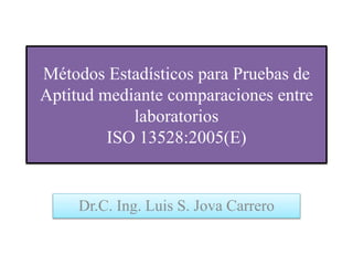 Métodos Estadísticos para Pruebas de
Aptitud mediante comparaciones entre
laboratorios
ISO 13528:2005(E)
Dr.C. Ing. Luis S. Jova Carrero
 