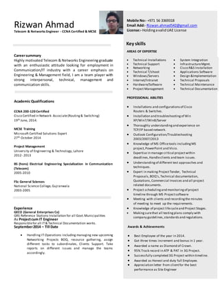 Rizwan AhmadTelecom & Networks Engineer - CCNA Certified & MCSE
Mobile No:- +971 56 3369318
Email Add:- Rizwan.ahmad542@gmail.com
License:- HoldingavalidUAE License
Key skills
AREAS OF EXPERTISE
Careersummary
Highly motivated Telecom & Networks Engineering graduate
with an enthusiastic attitude looking for employment in
Communication/IT industry with a career emphasis on
Engineering & Management field, I am a team player with
strong interpersonal, technical, management and
communication skills.
Academic Qualifications
CCNA 200-120 Certified
Cisco Certified in Network Associate(Routing& Switching)
19th June, 2014.
MCSE Training
Microsoft Certified Solutions Expert
27th October 2014
Project Management
University of Engineering & Technology, Lahore
2012- 2013
BS (hons) Electrical Engineering Specialization in Communication
(Telecom)
2005-2010
FSc General Sciences
National Science College, Gujranwala
2003-2005
Experience
GECO (General Enterprises Co)
GRS Reference Stations Installation for all Govt.Municipalities
As Projectcum IT Engineer
Responsiblefor all IT& Technical Documentation works.
September2014 – Till Date
 Handling IT Operations including managing new upcoming
Networking Projects BOQ, resource gathering, assign
different tasks to subordinates, Clients Support. Take
reports on different issues and manage the teams
accordingly.
 Technical Installations  System Integration
 Technical Support  InfrastructureMgmt.
 Networking  Cisco R&S Installation
 Technical T/shoot
 Windows/Servers
 Internet/Intranet
 Hardware/Software
 Project Management
 Applications Software
 Design &Implementation
 Technical Proposals
 Technical Maintenance
 Technical Documentation
PROFESSIONAL ABILITIES
 Installations and configurationsof Cisco
Routers & Switches.
 Installation and troubleshootingof Win
XP/Win7/Win8/Server
 Thoroughly understandingand experience on
TCP/IP based network.
 Outlook Configuration/Troubleshooting
2003/2007/2013
 Knowledge of MS Officetools includingMS
project,PowerPoint and Visio.
 Expertise in manage critical projectwithin
deadlines,Handleclients and team issues.
 Understanding of different test approaches and
techniques.
 Expert in making ProjectTender, Technical
Proposals,BOQ’s,Technical documentation,
Quotations,Commercial Invoices and all project
related documents.
 Project schedulingand monitoringof project
timeline through MS Projectsoftware
 Meeting with clients and recordingthe minutes
of meeting to meet up the requirements.
 Knowledge of project lifecycleand Project Stages.
 Makingsurethat all testingplans comply with
company guidelines,standards and regulations.
Awards & Achievements
 Best Employee of the year in 2014.
 Got three times increment and bonus in 1 year.
 Awarded a name as Diamond of Crown.
 95% Track record in ATP & PAT in 3G Project.
 Successfully completed 3G Project within timeline.
 Awarded as Honest and duty full Employee.
 Appreciation letter from clientfor the best
performance as Site Engineer
 