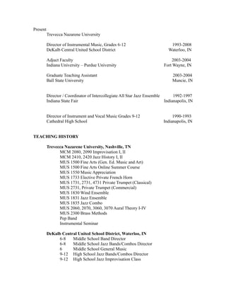 Present
Trevecca Nazarene University
Director of Instrumental Music, Grades 6-12 1993-2008
DeKalb Central United School District Waterloo, IN
Adjuct Faculty 2003-2004
Indiana University – Purdue University Fort Wayne, IN
Graduate Teaching Assistant 2003-2004
Ball State University Muncie, IN
Director / Coordinator of Intercollegiate All Star Jazz Ensemble 1992-1997
Indiana State Fair Indianapolis, IN
Director of Instrument and Vocal Music Grades 9-12 1990-1993
Cathedral High School Indianapolis, IN
TEACHING HISTORY
Trevecca Nazarene University, Nashville, TN
MCM 2080, 2090 Improvisation I, II
MCM 2410, 2420 Jazz History I, II
MUS 1500 Fine Arts (Gen. Ed. Music and Art)
MUS 1500 Fine Arts Online Summer Course
MUS 1550 Music Appreciation
MUS 1733 Elective Private French Horn
MUS 1731, 2731, 4731 Private Trumpet (Classical)
MUS 2731, Private Trumpet (Commercial)
MUS 1830 Wind Ensemble
MUS 1831 Jazz Ensemble
MUS 1835 Jazz Combo
MUS 2060, 2070, 3060, 3070 Aural Theory I-IV
MUS 2300 Brass Methods
Pep Band
Instrumental Seminar
DeKalb Central United School District, Waterloo, IN
6-8 Middle School Band Director
6-8 Middle School Jazz Bands/Combos Director
6 Middle School General Music
9-12 High School Jazz Bands/Combos Director
9-12 High School Jazz Improvisation Class
 