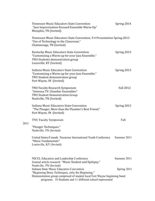 Tennessee Music Educators State Convention Spring 2014
“Jazz Improvisation Focused Ensemble Warm-Up"
Memphis, TN (Invited)
Tennessee Music Educators State Convention, T-4 Presentation Spring 2013
“Use of Technology in the Classroom.”
Chattanooga, TN (Invited)
Kentucky Music Educators State Convention Spring 2013
“Customizing a Warm-up for your Jazz Ensemble.”
TNU Students demonstration group
Louisville, KY (Invited)
Indiana Music Educators State Convention Spring 2013
“Customizing a Warm-up for your Jazz Ensemble.”
TNU Student demonstration group
Fort Wayne, IN (Invited)
TNU Faculty Research Symposium Fall 2012
"Antenna TV: Chamber Ensembles"
TNU Student Demonstration Group
Nashville, TN (Invited)
Indiana Music Educators State Convention Spring 2012
“The Plunger, More than the Plumber’s Best Friend.”
Fort Wayne, IN (Invited)
TNU Faculty Symposium Fall
2011
“Plunger Techniques.”
Nashville, TN (Invited)
United States/Canada Nazarene International Youth Conference Summer 2011
"Music Fundamentals"
Louisville, KY (Invited)
NICEL Education and Leadership Conference Summer 2011
Journal article research: “Music Student and Epilepsy.”
Nashville, TN (Invited)
Indiana State Music Educators Convention Spring 2011
"Beginning Brass Techniques, only the Beginning."
Demonstration group comprised of student local Fort Wayne beginning band
programs. 18 Students and 11 different school represented
 