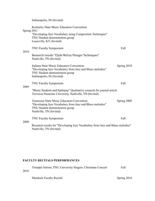 Indianapolis, IN (Invited)
Kentucky State Music Educators Convention
Spring 2011
"Developing Jazz Vocabulary using Composition Techniques"
TNU Student demonstration group
Louisville, KY (Invited)
TNU Faculty Symposium Fall
2010
Research results "Clyde McCoy Plunger Techniques"
Nashville, TN (Invited)
Indiana State Music Educators Convention Spring 2010
"Developing Jazz Vocabulary from Jazz and Blues melodies"
TNU Student demonstration group
Indianapolis, IN (Invited)
TNU Faculty Symposium Fall
2009
“Music Student and Epilepsy” Qualitative research for journal article
Trevecca Nazarene University, Nashville, TN (Invited)
Tennessee State Music Educators Convention Spring 2009
"Developing Jazz Vocabulary from Jazz and Blues melodies"
TNU Student demonstration group
Nashville, TN (Invited)
TNU Faculty Symposium Fall
2008
Research results for "Developing Jazz Vocabulary from Jazz and Blues melodies"
Nashville, TN (Invited)
FACULTY RECITALS PERFORMANCES
Trumpet Soloist, TNU University Singers: Christmas Concert Fall
2016
Murdock Faculty Recital Spring 2016
 