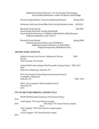 Additional Faculty Performers : Dr. Tim Cierpke, Tami Sturges,
Guest Students Musicians– Caitlin Van Keuren, Holly Rudge
Piccolo Trumpet Soloist: Trevecca Symphony Orchestra Spring 2010
Performer with Guest Artist Mike Clark, Faculty/Student Combo Fall 2010
Murdock Faculty Recital Fall 2009
Guest Faculty Performer: Faculty David Diehl
Guest Students Performers: E. Baldwin, Rob Bandstra, Misty Romanus
Original Composition, 3 for 3 from T
Murdock Faculty Recital Spring 2009
Professional Guest Soloist, Larry McWilliams
Additional Faculty Performer, Dr. David Diehl
Original Composition, McWilliams Suite
ADJUDICATOR, CLINICIAN
Purdue University Jazz Festival, Adjudicator/Clinician 2009 -
Present
West LaFayette, IN (Invited)
Chaired TMEA Intercollegiate Wind Ensemble Trumpet Section 2009, 2013.
2016
Nashville, Chattanooga, Nashville, TN
TNT (Top Nazarene Talent) Regional Instrumental Festival
Coordinator- Adjudicator
Nashville, TN 2009 - 2015
IMEA: Non-competitve Wind Ensemble Festival
Zionsville, IN
2014
TNU STUDENT RECORDINGS AND RECITALS
MCM 2050 Recording Techniques Fall Semester Project
2016
Caleb Dinger: TNU Senior Recital, trumpet
2016 Chris Rush: TNU Senior Recital, trumpet
2016
Tyler Umpleby: TNU Senior Recital, trumpet quartet
2016
Cassie Langjahr: TNU Senior Recital, trumpet
2014
 